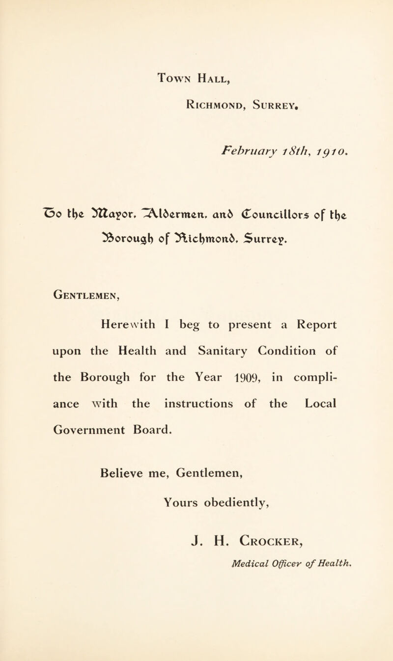 Town Hall, Richmond, Surrey. February 18th, 1910. Oo tl>e 5Zta?or» .Aldermen, and (Touncillors of H)e ^dorou^l) of 5\tcl>mond, Surrey Gentlemen, Herewith I beg to present a Report upon the Health and Sanitary Condition of the Borough for the Year 1909, in compli¬ ance with the instructions of the Local Government Board. Believe me, Gentlemen, Yours obediently, J. H. Crocker, Medical Officer of Health.