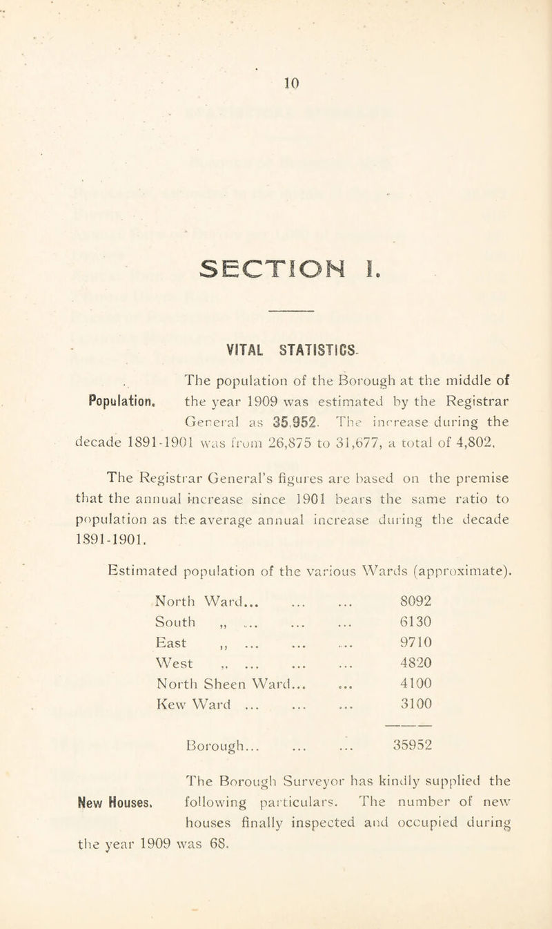 SECTION I. VITAL STATISTICS- The population of the Borough at the middle of Population, the year 1909 was estimated by the Registrar General as 35.852. The increase during the decade 1891-1901 was from 26,875 to 31,677, a total of 4,802. The Registrar General’s figures are based on the premise that the annual increase since 1901 bears the same ratio to population as the average annual increase during the decade 1891-1901. Estimated population of the various Wards (approximate). North Ward... South ,, East ,, ... .. West ,. ... North Sheen Ward.. Kew Ward ... 8092 6130 9710 4820 4100 3100 Borough... ... ... 35952 The Borough Surveyor has kindly supplied the New Houses. following particulars. The number of new7 houses finally inspected and occupied during the year 1909 was 68.