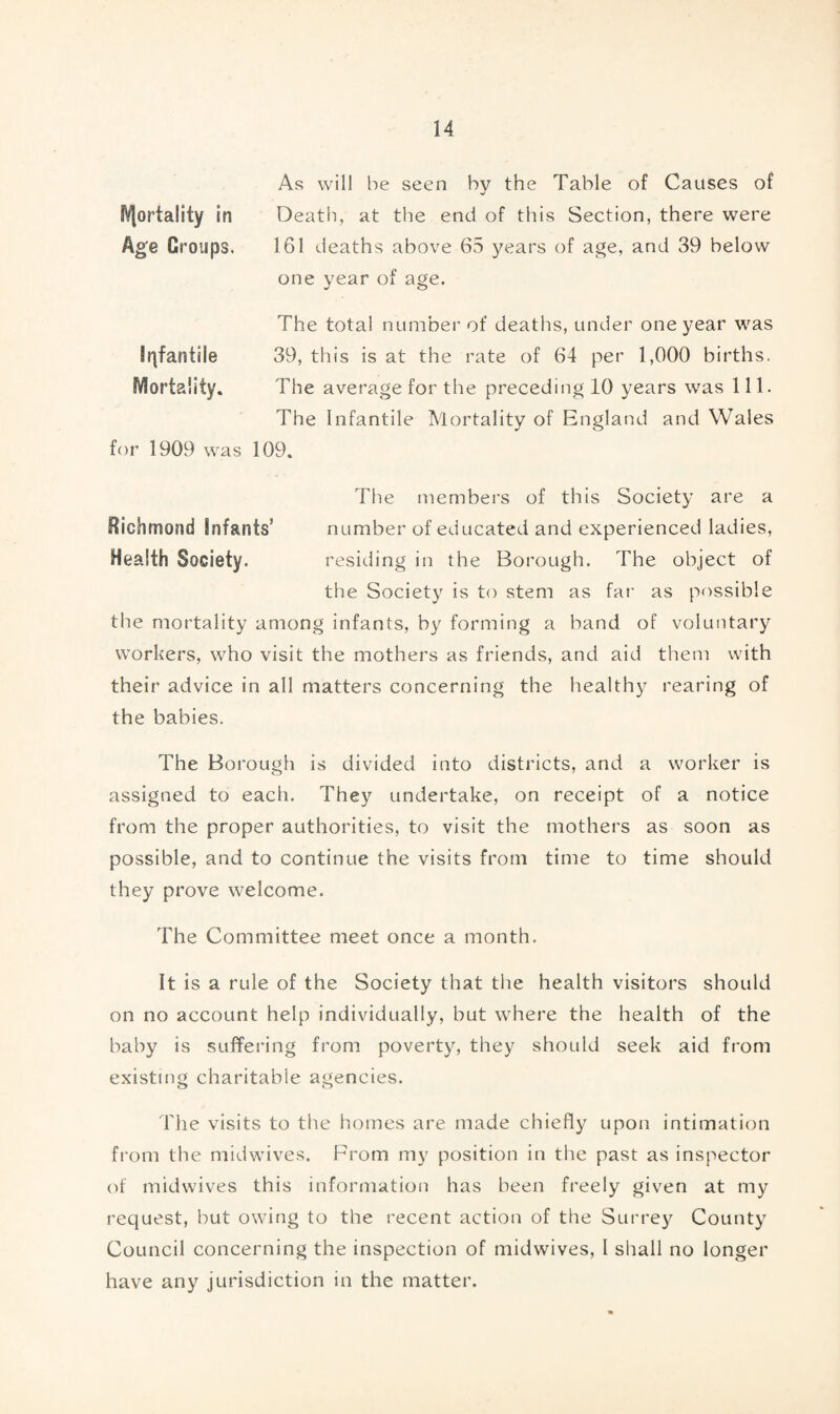 Mortality in Age Croups. Infantile Mortality. As will be seen bv the Table of Causes of Death, at the end of this Section, there were 161 deaths above 65 years of age, and 39 below one year of age. The total number of deaths, under one year was 39, this is at the rate of 64 per 1,000 births. The average for the preceding 10 years was 111. The Infantile Mortality of England and Wales for 1909 was 109. Richmond Infants’ Health Society. The members of this Society are a number of educated and experienced ladies, residing in the Borough. The object of the Society is to stem as far as possible the mortality among infants, by forming a band of voluntary workers, who visit the mothers as friends, and aid them with their advice in all matters concerning the healthy rearing of the babies. The Borough is divided into districts, and a worker is assigned to each. They undertake, on receipt of a notice from the proper authorities, to visit the mothers as soon as possible, and to continue the visits from time to time should they prove welcome. The Committee meet once a month. It is a rule of the Society that the health visitors should on no account help individually, but where the health of the baby is suffering from poverty, they should seek aid from existing charitable agencies. The visits to the homes are made chiefly upon intimation from the midwives. From my position in the past as inspector of midwives this information has been freely given at my request, but owing to the recent action of the Surrey County Council concerning the inspection of midwives, I shall no longer have any jurisdiction in the matter.