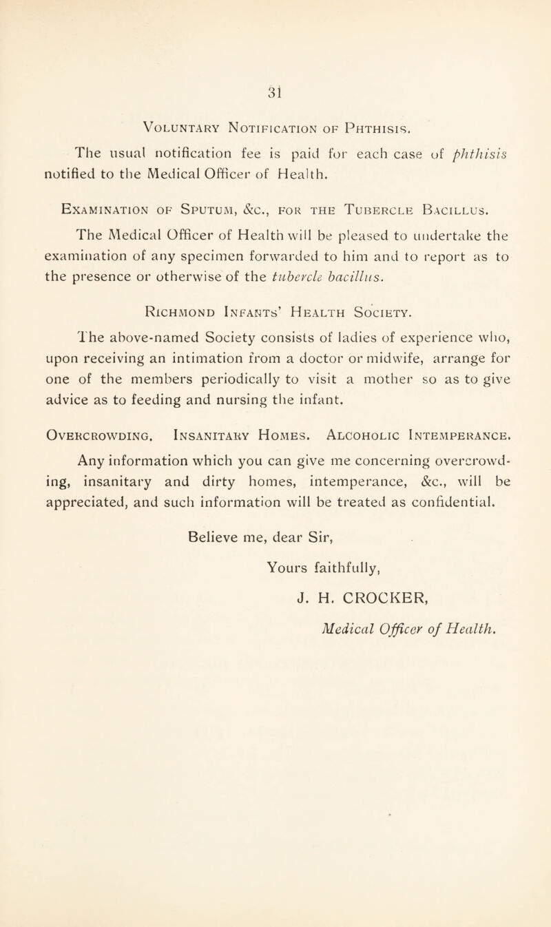 Voluntary Notification of Phthisis. The usual notification fee is paid for each case of phthisis notified to the Medical Officer of Health. Examination of Sputum, &c., for the Tubercle Bacillus. The Medical Officer of Health will be pleased to undertake the examination of any specimen forwarded to him and to report as to the presence or otherwise of the tubercle bacillus. Richmond Infants’ Health Society. The above-named Society consists of ladies of experience who, upon receiving an intimation from a doctor or midwife, arrange for one of the members periodically to visit a mother so as to give advice as to feeding and nursing the infant. Overcrowding. Insanitary Homes. Alcoholic Intemperance. Any information which you can give me concerning overcrowd¬ ing, insanitary and dirty homes, intemperance, &c., will be appreciated, and such information will be treated as confidential. Believe me, dear Sir, Yours faithfully, J. H. CROCKER, Medical Officer of Health.