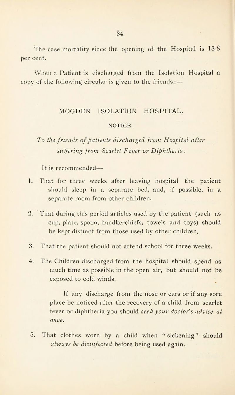 The case mortality since the opening of the Hospital is 13$ per cent. When a Patient is discharged from the Isolation Hospital a copy of the following circular is given to the friends: — MOGDEN ISOLATION HOSPITAL. NOTICE. To the friends of patients discharged from Hospital after suffering from Scarlet Fever or Diphtheria. It is recommended— 1. That for three weeks after leaving hospital the patient should sleep in a separate bed, and, if possible, in a separate room from other children. 2. That during this period articles used by the patient (such as cup, plate, spoon, handkerchiefs, towels and toys) should be kept distinct from those used by other children. 3. That the patient should not attend school for three weeks. 4- The Children discharged from the hospital should spend as much time as possible in the open air, but should not be exposed to cold winds. If any discharge from the nose or ears or if any sore place be noticed after the recovery of a child from scarlet fever or diphtheria you should seek your doctor s advice at once. 5. That clothes worn by a child when “ sickening ” should always he disinfected before being used again.