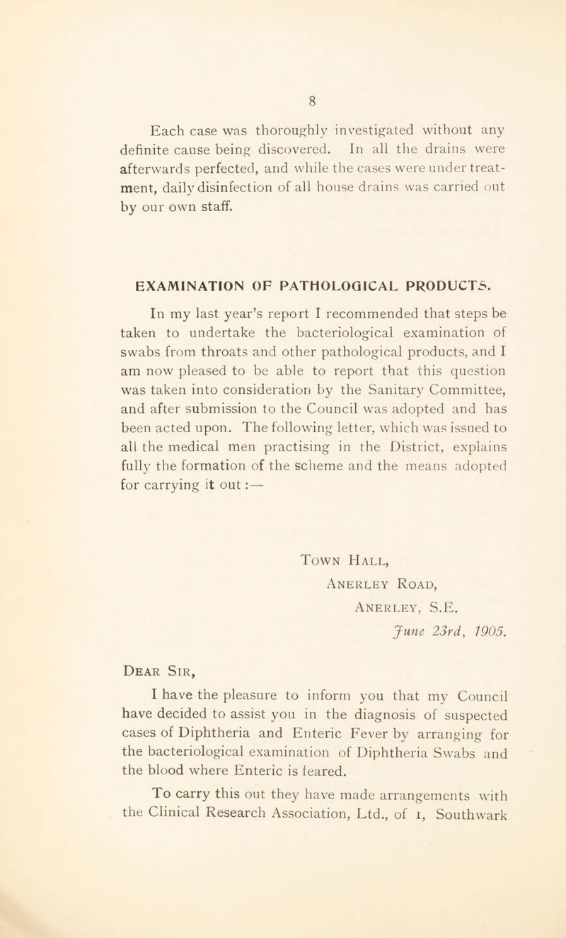 Each case was thoroughly investigated without any definite cause being discovered. In all the drains were afterwards perfected, and while the cases were under treat¬ ment, daily disinfection of all house drains was carried out by our own staff. EXAMINATION OF PATHOLOGICAL PRODUCTS. In my last year’s report I recommended that steps be taken to undertake the bacteriological examination of swabs from throats and other pathological products, and I am now pleased to be able to report that this question was taken into consideration by the Sanitar}^ Committee, and after submission to the Council was adopted and has been acted upon. The following letter, which was issued to all the medical men practising in the District, explains fully the formation of the scheme and the means adopted for carrying it out:— Town Hall, Anerley Road, Anerley, S.E. June 23rd, 1905. Dear Sir, I have the pleasure to inform you that my Council have decided to assist you in the diagnosis of suspected cases of Diphtheria and Enteric Fever by arranging for the bacteriological examination of Diphtheria Swabs and the blood where Enteric is feared. To carry this out they have made arrangements with the Clinical Research Association, Ltd., of i, Southwark