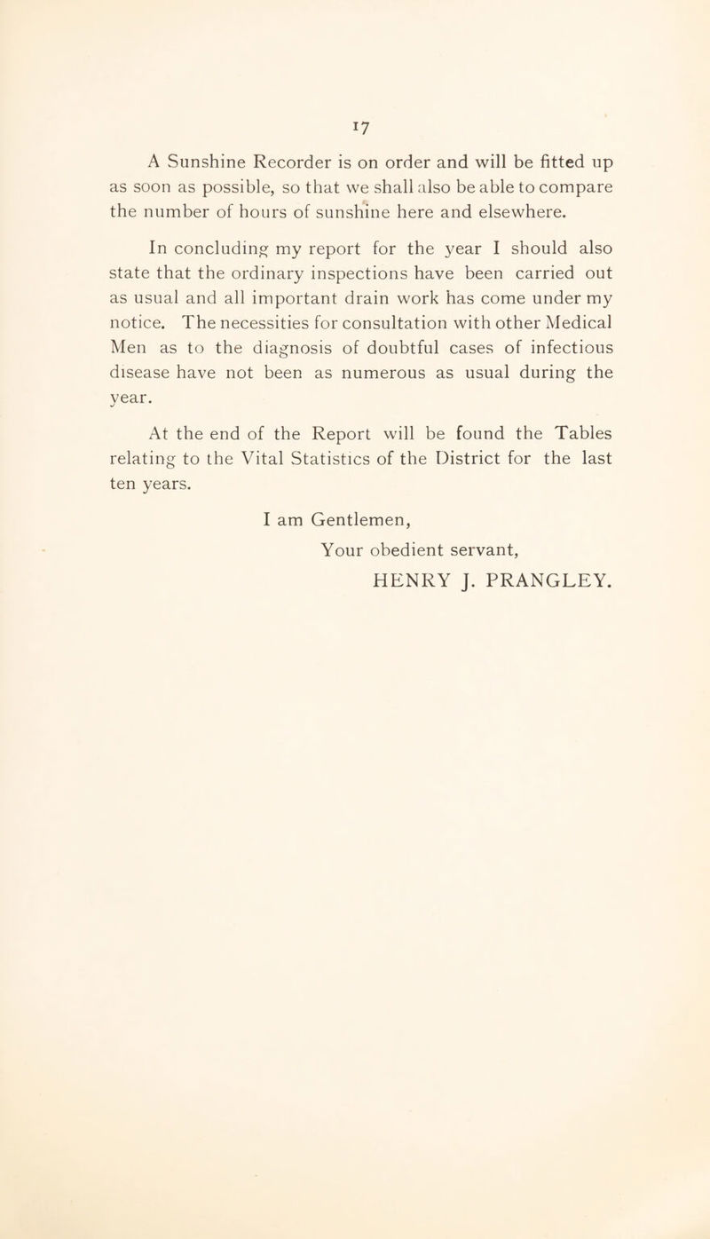 A Sunshine Recorder is on order and will be fitted up as soon as possible, so that we shall also be able to compare the number of hours of sunshine here and elsewhere. In concluding my report for the year I should also state that the ordinary inspections have been carried out as usual and all important drain work has come under my notice. The necessities for consultation with other Medical Men as to the diagnosis of doubtful cases of infectious disease have not been as numerous as usual during the year. At the end of the Report will be found the Tables relating to the Vital Statistics of the District for the last ten years. I am Gentlemen, Your obedient servant, HENRY J. PRANGLEY.
