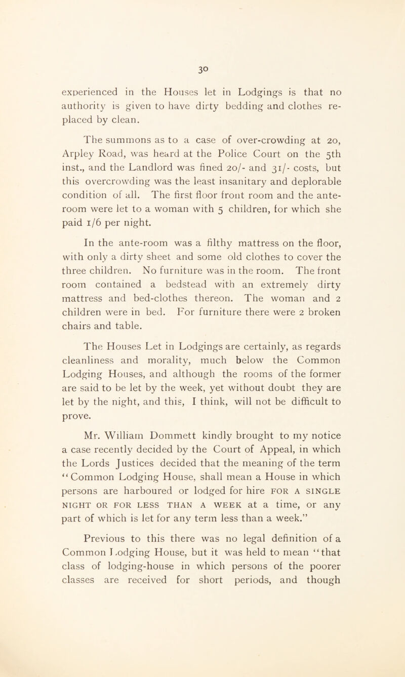 experienced in the Houses let in Lodgings is that no authority is given to have dirty bedding and clothes re¬ placed by clean. The summons as to a case of over-crowding at 20, Arpley Road, was heard at the Police Court on the 5th inst., and the Landlord was fined 20/- and 31/- costs, but this overcrowding was the least insanitary and deplorable condition of all. The first floor front room and the ante¬ room were let to a woman with 5 children, for which she paid 1/6 per night. In the ante-room was a filthy mattress on the floor, with only a dirty sheet and some old clothes to cover the three children. No furniture was in the room. The front room contained a bedstead with an extremely dirty mattress and bed-clothes thereon. The woman and 2 children were in bed. For furniture there were 2 broken chairs and table. The Houses Let in Lodgings are certainly, as regards cleanliness and morality, much below the Common Lodging Houses, and although the rooms of the former are said to be let by the week, yet without doubt they are let by the night, and this, I think, will not be difficult to prove. Mr. William Dommett kindly brought to my notice a case recently decided by the Court of Appeal, in which the Lords Justices decided that the meaning of the term “Common Lodging House, shall mean a House in which persons are harboured or lodged for hire for a single NIGHT OR FOR LESS THAN A WEEK at a time, or any part of which is let for any term less than a week.” Previous to this there was no legal definition of a Common Lodging House, but it was held to mean “that class of lodging-house in which persons of the poorer classes are received for short periods, and though