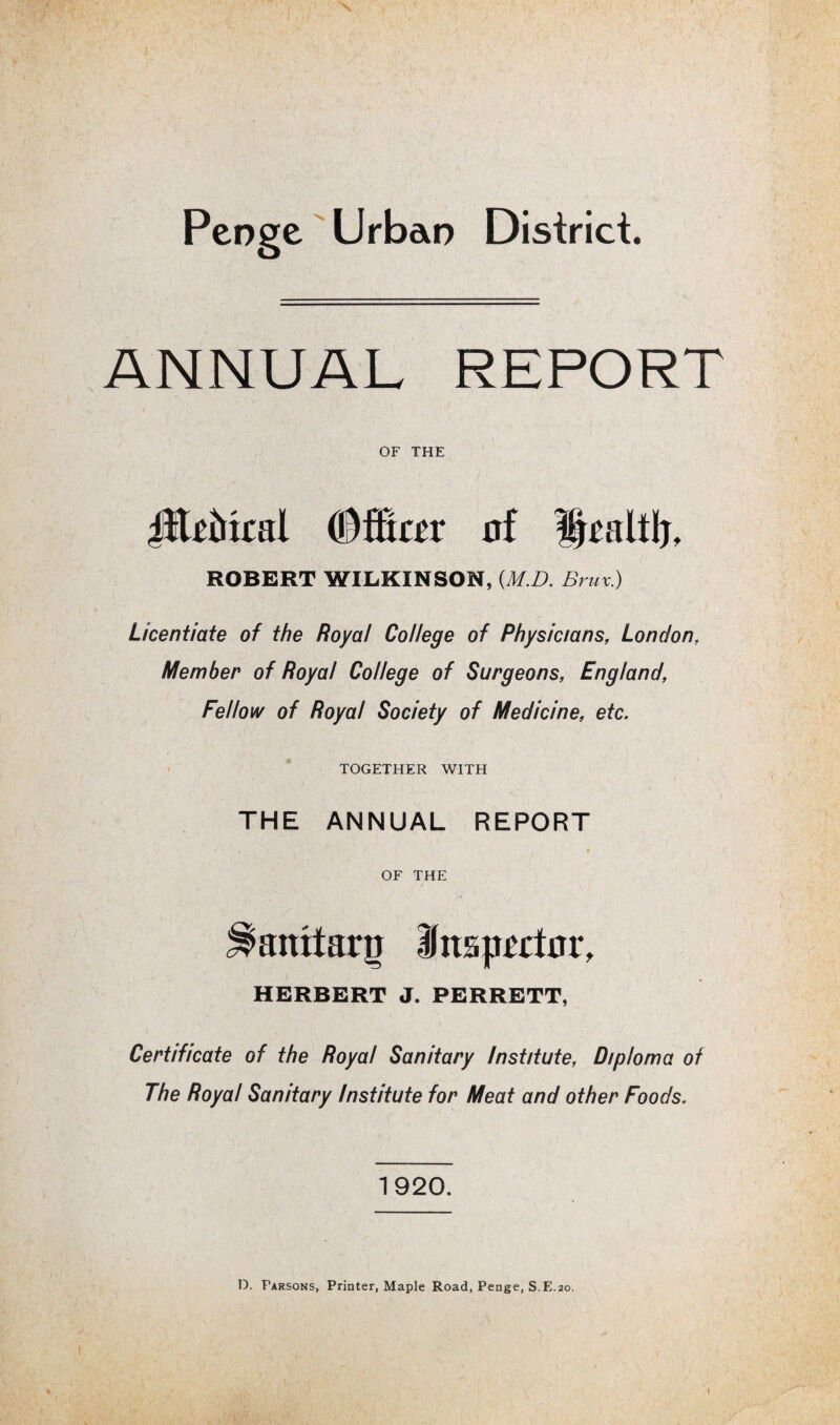 Peoge Urban District. ANNUAL REPORT OF THE iltrfocal ©filar nf Uraltlj, ROBERT WILKINSON, (M.D. Brux) Licentiate of the Royal College of Physicians, London, Member of Royal College of Surgeons, England, Fellow of Royal Society of Medicine, etc. TOGETHER WITH THE ANNUAL REPORT OF THE attttarn Unspatar, HERBERT J. PERRETT, Certificate of the Royal Sanitary Institute, Diploma of The Royal Sanitary Institute for Meat and other Foods. 1920. D. Parsons, Printer, Maple Road, Penge, S.E.20.