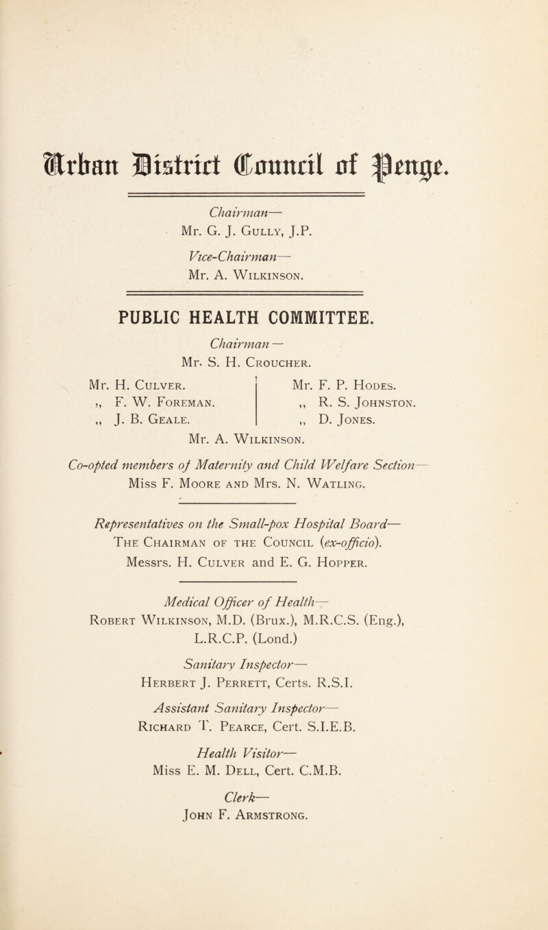 Urban District Cnnnrit nf |3ctt0c Chairman— Mr. G. J. Gully, J.P. Vice-Chairman— Mr. A. Wilkinson. PUBLIC HEALTH COMMITTEE. Chairman — Mr. S. H. Croucher. Mr. H. Culver. ,, F. W. Foreman. ,, J. B. Geale. Mr. F. P. Hodes. ,, R. S. Johnston. ,, D. Jones. Mr. A. Wilkinson. Co-opted members of Maternity and Child Welfare Section Miss F. Moore and Mrs. N. Watling. Representatives on the Small-pox Hospital Board— The Chairman of the Council (ex-officio). Messrs. H. Culver and E. G. Hopper. Medical Officer of Health— Robert Wilkinson, M.D. (Brux.), M.R.C.S. (Eng.), L.R.C.P. (Lond.) Sanitary Inspector— Herbert J. Perrett, Certs. R.S.I. Assistant Sanitary Inspector— Richard T. Pearce, Cert. S.I.E.B. Health Visitor— Miss E. M. Dell, Cert. C.M.B. Clerk— John F. Armstrong.