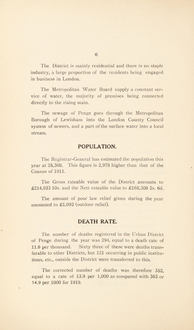 The District is mainly residential and there is no staple industry, a large proportion of the residents being engaged in business in London. The Metropolitan Water Board supply a constant ser¬ vice of water, the majority of premises being connected directly to the rising main. The sewage of Penge goes through the Metropolitan Borough of Lewisham into the London County Council system of sewers, and a part of the surface water into a local stream. POPULATION. The Registrar-General has estimated the population this year at 25,308. This figure is 2,978 higher than that of the Census of 1911. The Gross rateable value of the District amounts to £214,933 10s. and the Nett rateable value to £168,308 2s. 6d. The amount of poor law relief given during the year amounted to £1,092 (outdoor relief). DEATH RATE. The number of deaths registered in the Urban District of Penge during the year was 294, equal to a death rate of 11.6 per thousand. Sixty three of these were deaths trans¬ ferable to other Districts, but 121 occurring in public institu¬ tions, etc., outside the District were transferred to this. The corrected number of deaths was therefore 352, equal to a rate of 13.9 per 1,000 as compared with 363 or 14.9 per 1000 for 1919.