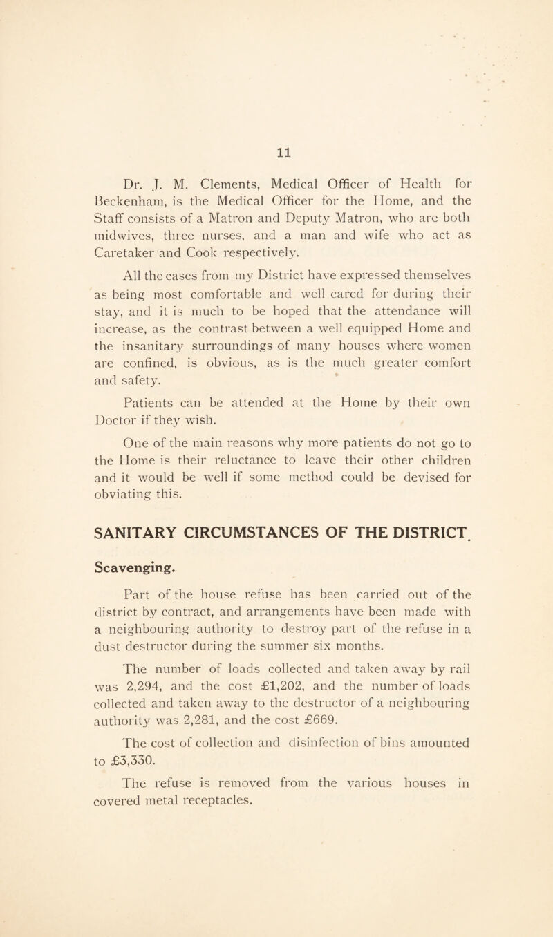 Dr. J. M. Clements, Medical Officer of Health for Beckenham, is the Medical Officer for the Home, and the Staff consists of a Matron and Deputy Matron, who are both midwives, three nurses, and a man and wife who act as Caretaker and Cook respectively. All the cases from my District have expressed themselves as being most comfortable and well cared for during their sta}^, and it is much to be hoped that the attendance will increase, as the contrast between a well equipped Home and the insanitary surroundings of many houses where women are confined, is obvious, as is the much greater comfort and safety. Patients can be attended at the Home by their own Doctor if they wish. One of the main reasons why more patients do not go to the Home is their reluctance to leave their other children and it would be well if some method could be devised for obviating this. SANITARY CIRCUMSTANCES OF THE DISTRICT Scavenging. Part of the house refuse has been carried out of the district by contract, and arrangements have been made with a neighbouring authority to destroy part of the refuse in a dust destructor during the summer six months. The number of loads collected and taken away by rail was 2,294, and the cost £1,202, and the number of loads collected and taken away to the destructor of a neighbouring authority was 2,281, and the cost £669. The cost of collection and disinfection of bins amounted to £3,330. The refuse is removed from the various houses in covered metal receptacles.
