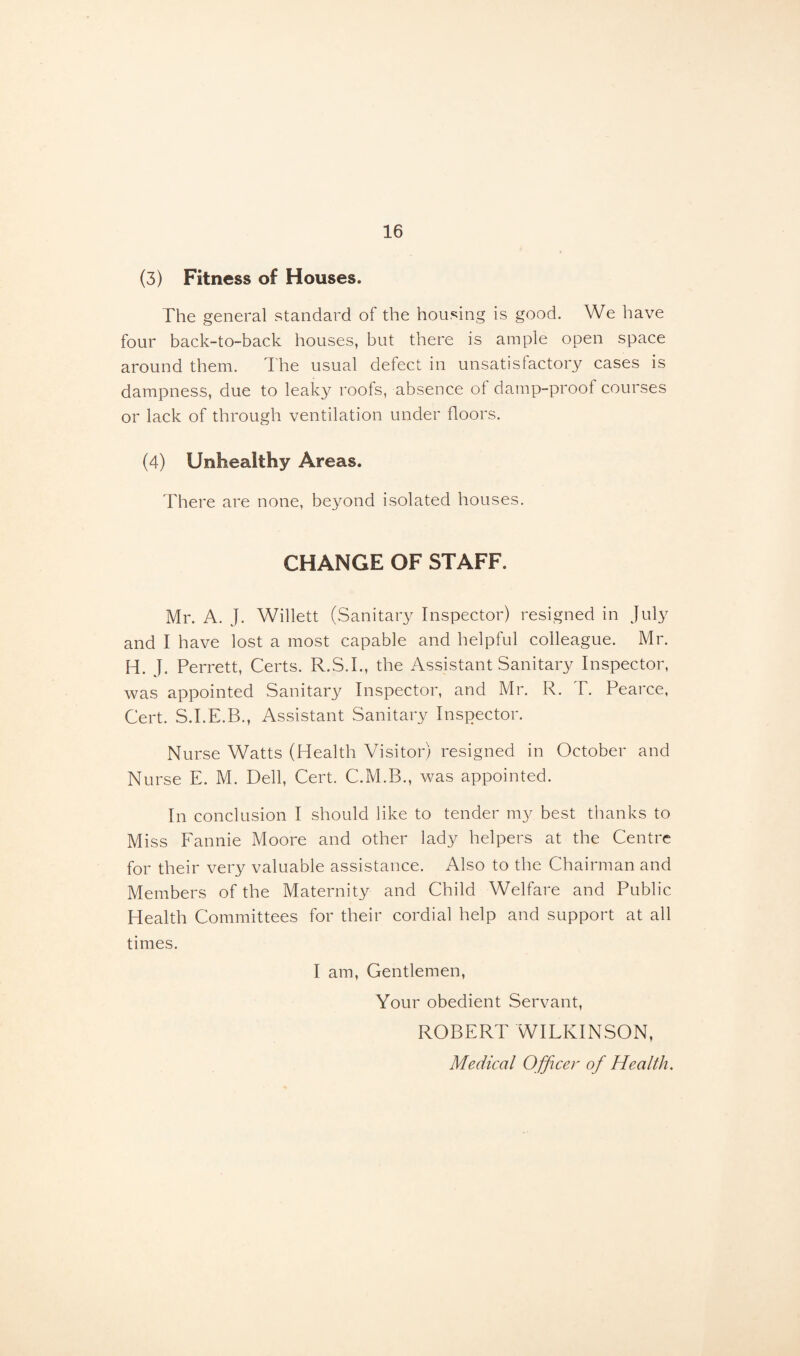 (3) Fitness of Houses. The general standard of the housing is good. We have four back-to-back houses, but there is ample open space around them. The usual defect in unsatisfactory cases is dampness, due to leaky roofs, absence of damp-proof courses or lack of through ventilation under floors. (4) Unhealthy Areas. There are none, beyond isolated houses. CHANGE OF STAFF. Mr. A. J. Willett (Sanitary Inspector) resigned in July and I have lost a most capable and helpful colleague. Mr. H. J. Perrett, Certs. R.S.I., the Assistant Sanitary Inspector, was appointed Sanitary Inspector, and Mr. R. T. Pearce, Cert. S.I.E.B., Assistant Sanitary Inspector. Nurse Watts (Health Visitor) resigned in October and Nurse E. M. Dell, Cert. C.M.B., was appointed. In conclusion I should like to tender my best thanks to Miss Fannie Moore and other lady helpers at the Centre for their very valuable assistance. Also to the Chairman and Members of the Maternity and Child Welfare and Public Health Committees for their cordial help and support at all times. I am, Gentlemen, Your obedient Servant, ROBERT WILKINSON, Medical Officer of Health.