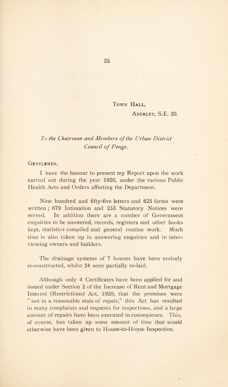 Town Hall, Anerley, S.E. 20. To the Chairman and Members of the Urban District Council of Penge. Gentlemen, I have the honour to present my Report upon the work carried out during the year 1920, under the various Public Health Acts and Orders affecting the Department. Nine hundred and fifty-five letters and 625 forms were written ; 679 Intimation and 233 Statutory Notices were served. In addition there are a number of Government enquiries to be answered, records, registers and other books kept, statistics compiled and general routine work. Much time is also taken up in answering enquiries and in inter¬ viewing owners and builders. The drainage systems of 7 houses have been entirety re-constructed, whilst 24 were partially re-laid. Although only 4 Certificates have been applied for and issued under Section 2 of the Increase of Rent and Mortgage Interest (Restrictions) Act, 1920, that the premises were “ not in a reasonable state of repair,” this Act has resulted in many complaints and requests for inspections, and a large amount of repairs have been executed in consequence. This, of course, has taken up some amount of time that would otherwise have been given to House-to-House Inspection.
