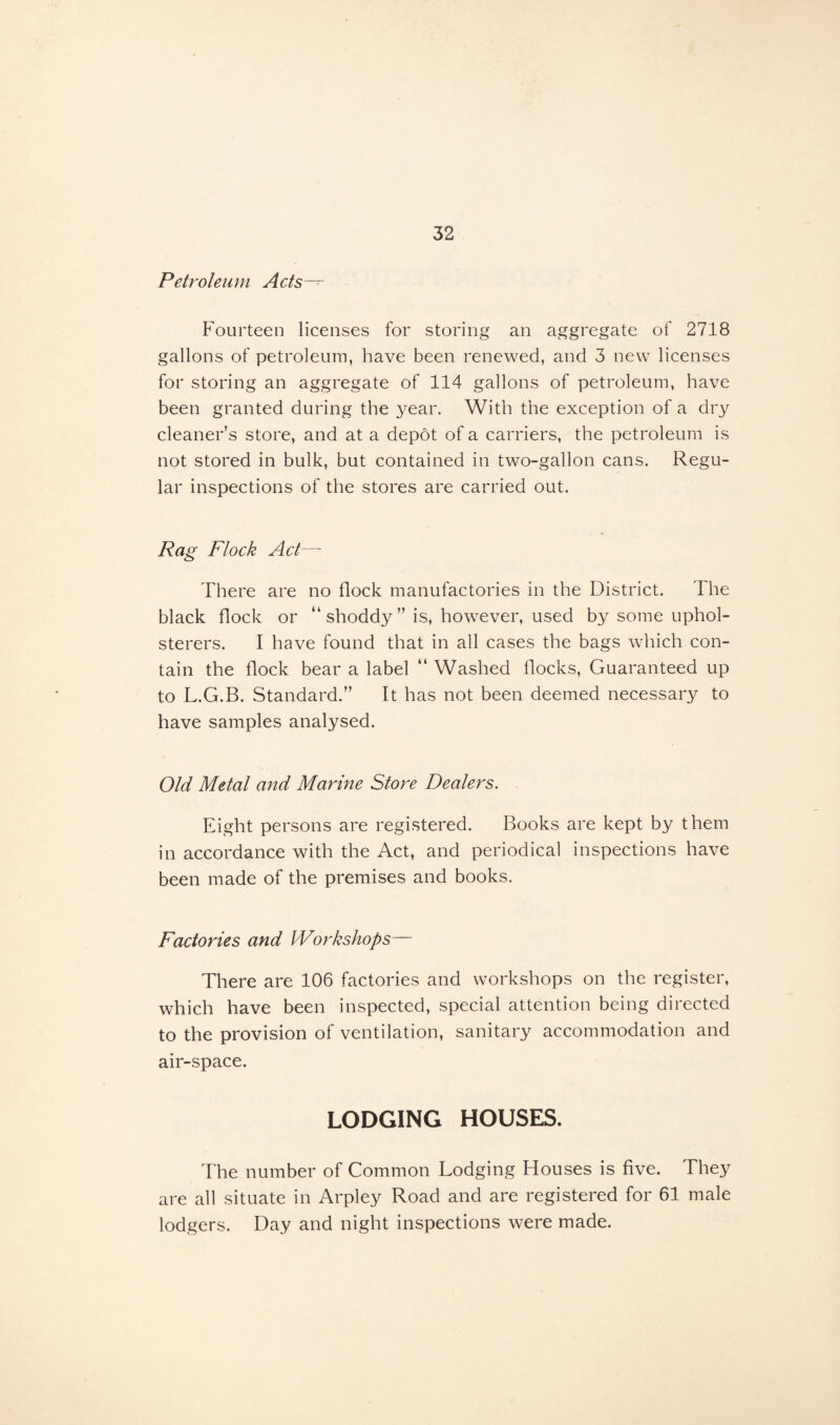 Petroleum Acts— Fourteen licenses for storing an aggregate of 2718 gallons of petroleum, have been renewed, and 3 new licenses for storing an aggregate of 114 gallons of petroleum, have been granted during the year. With the exception of a dry cleaner’s store, and at a depot of a carriers, the petroleum is not stored in bulk, but contained in two-gallon cans. Regu¬ lar inspections of the stores are carried out. Rag Flock Act— There are no flock manufactories in the District. The black flock or “shoddy” is, however, used by some uphol¬ sterers. I have found that in all cases the bags which con¬ tain the flock bear a label “ Washed flocks, Guaranteed up to L.G.B. Standard.” It has not been deemed necessary to have samples analysed. Old Metal and Marine Store Dealers. Eight persons are registered. Books are kept by them in accordance with the Act, and periodical inspections have been made of the premises and books. Factories and Workshops— There are 106 factories and workshops on the register, which have been inspected, special attention being directed to the provision of ventilation, sanitary accommodation and air-space. LODGING HOUSES. The number of Common Lodging Houses is five. They are all situate in Arpley Road and are registered for 61 male lodgers. Day and night inspections were made.