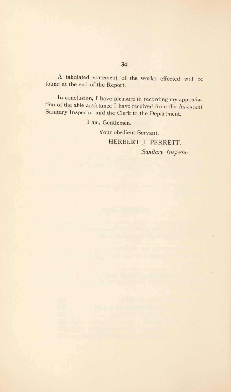 A tabulated statement of the works effected will be lound at the end of the Report. In conclusion, I have pleasure in recording my apprecia¬ tion of the able assistance I have received from the Assistant Sanitary Inspector and the Clerk to the Department. I am, Gentlemen, Your obedient Servant, HERBERT J. PERRETT, Sanitary Inspector.