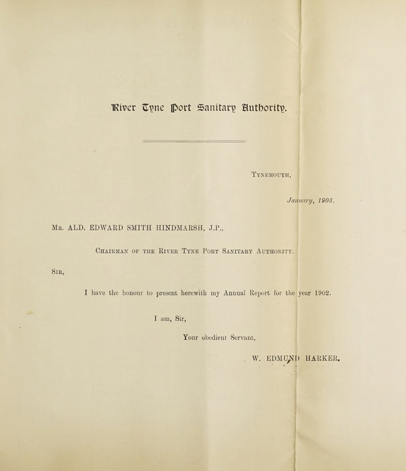 IRtvcr £\>ne port Sanitary authority Tynemouth, January, 1903. Mr. ALD. EDWARD SMITH HINDMARSH, J.P., Chairman of the River Tyne Port Sanitary Authority. Sir, I have the honour to present herewith my Annual Report for the year 1902. I am, Sir, Your obedient Servant, W. EDMUND HARKER