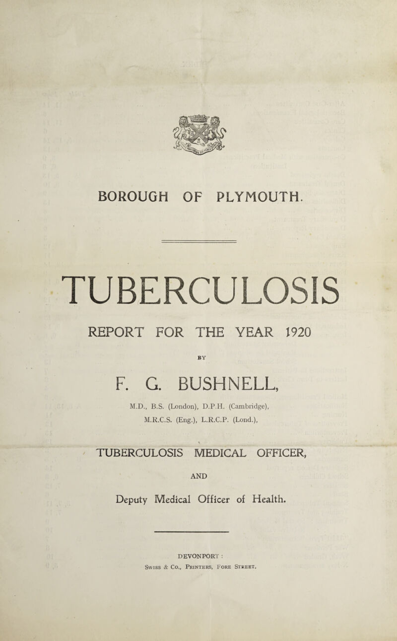 BOROUGH OF PLYMOUTH. TUBERCULOSIS REPORT FOR THE YEAR 1920 BY F. G. BUSH NELL, M.D., B.S. (London), D.P.H. (Cambridge), M.R.C.S. (Eng.), L.R.C.P. (Lond.), TUBERCULOSIS MEDICAL OFFICER, AND Deputy Medical Officer of Health, DEVONPORT: Swiss & Co., Printers, Fore Street.