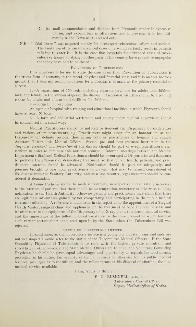 (7) Its small accommodation and distance from Plymouth render it expensive to run, and expenditure in alterations and improvements is lost ulti¬ mately tc the Tcwn as it is leased only. N.B.—“ Udal Torre ” was acquired mainly for discharged tuberculous sailors and soldiers. The limitation of its use to advanced cases only would certainly result in patients refusing to enter it. It is the case that hospitals for advanced cases of tuber¬ culosis or homes for dying in other parts of the country have proved so unpopular that they have had to be closed.” Prevention of Tuberculosis. It is unnecessary for me to state the case again that Prevention of Tuberculosis is the truest form of economy in the moral, physical and financial sense and it is on this bedrock ground that I base my recommendations for a Complete Scheme as the primary essential to success. 1. —A sanatorium of 150 beds, including separate pavilions for adults and children, male and female, in the various stages of the disease. Associated with this should be a training centre for adults and educational facilities for children. 2. —Surgical Tuberculosis. An open-air hospital with training and educational facilities in which Plymouth should have at least 50 beds. 3. —A farm and industrial settlement and colony under medical supervision should be commenced in a small way. Medical Practitioners should be induced to frequent the Dispensary by conferences and various other inducements, e.g., Practitioners might assist for an honorarium at the Dispensary for definite periods, thus acting both as practitioners of hygiene and clinical Assistant Tuberculosis Medical Officers. Special pre- and post-graduate instruction in the diagnosis, treatment and prevention of the disease should be part of every practitioner’s cur¬ riculum in order to eliminate this national scourge. Informal meetings between the Medical Department’s Staff and Medical Practitioners should be encouraged at Dispensaries and Sanatoria to promote the efficiency of domiciliary treatment, so that public health, patients, and prac¬ titioners’ interests should be advanced. Notification should be paid for adequately, and pressure brought to bear upon practitioners to prevent what may be termed concealment of the disease from the Sanitary Authority, and as a last resource, legal measures should be con¬ sidered if demanded. A Council Scheme should be made so complete, so attractive and so vitally necessary to the interests of patients that there should be no temptation, monetary or otherwise, to delay notification to the Health Authority, otherwise patients and practitioners may claim that there are legitimate advantages gained by not co-operating and participating in the public medical treatment afforded. A reference is made later in the report as to the appointment of a Surgical Health Visitor, surgical clinic and appliances for the treatment of bone and joint disease and its after-care, to the equipment of the Dispensary of an X-ray plant, to a dental medical service, and the importance of the fullest financial assistance to the Care Committee which has had such very important functions placed upon it by the State when the Tuberculosis Bill was rejected. Status of Tuberculosis Officer. In conclusion, as the Tuberculosis service is a young one and its means and ends are not yet shaped I would refer to the status of the Tuberculosis Medical Officers. If the State Consulting Physician of Tuberculosis is to rank with the highest private consultant and specialist, in other words, if the State Medical Officers are tc equal the Voluntary Consulting Physician he should be given equal advantages and opportunity as regards his emoluments, protection in his duties, fair security of tenure, rewards or otherwise for his public medical services, privileges as to consulting, and the fullest means at his disposal of affording the best medical service available. I am, Yours faithfully, F. G. BUSHNELL, m.d., d.p.h. Tuberculosis Medical Officer. Deputy Medical Officer of Health.