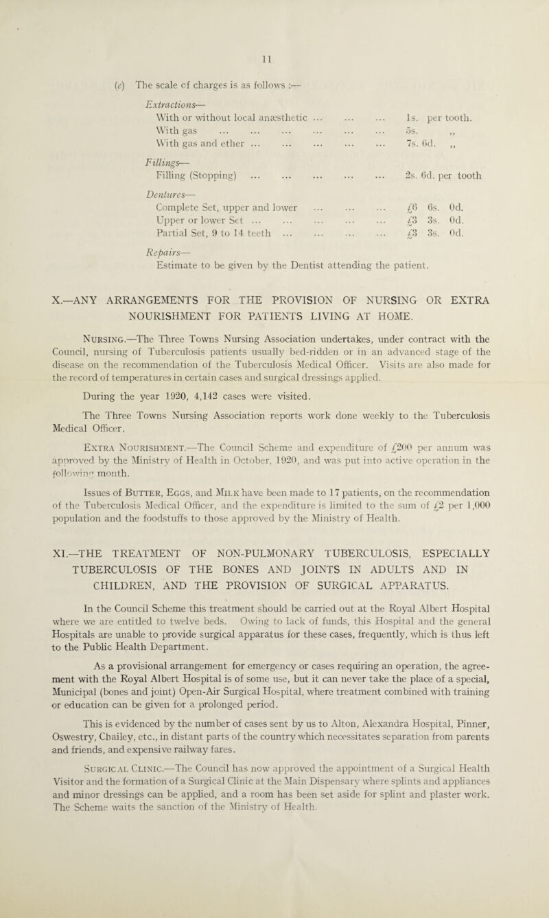 (e) The scale of charges is as follows :— Extractions— With or without local anaesthetic ... With gas With gas and ether ... Fillings— Filling (Stopping) Dentures— Complete Set, upper and lower Upper or lower Set ... Partial Set, 9 to 14 teeth Is. per tooth. os. 7s. 6d. y > y y 2s. 6d. per tooth £6 6s. Od. £3 3s. Od. £3 3s. Od. Repairs— Estimate to be given by the Dentist attending the patient. X.—ANY ARRANGEMENTS FOR THE PROVISION OF NURSING OR EXTRA NOURISHMENT FOR PATIENTS LIVING AT HOME. Nursing.—The Three Towns Nursing Association undertakes, under contract with the Council, nursing of Tuberculosis patients usually bed-ridden or in an advanced stage of the disease on the recommendation of the Tuberculosis Medical Officer. Visits are also made for the record of temperatures in certain cases and surgical dressings applied. During the year 1920, 4,142 cases were visited. The Three Towns Nursing Association reports work done weekly to the Tuberculosis Medical Officer. Extra Nourishment.—The Council Scheme and expenditure of £200 per annum was approved by the Ministry of Health in October, 1920, and was put into active operation in the following month. Issues of Butter, Eggs, and Milk have been made to 17 patients, on the recommendation of the Tuberculosis Medical Officer, and the expenditure is limited to the sum of £2 per 1,000 population and the foodstuffs to those approved by the Ministry of Health. XI.—THE TREATMENT OF NON-PULMONARY TUBERCULOSIS, ESPECIALLY TUBERCULOSIS OF THE BONES AND JOINTS IN ADULTS AND IN CHILDREN, AND THE PROVISION OF SURGICAL APPARATUS. In the Council Scheme this treatment should be carried out at the Royal Albert Hospital where we are entitled to twelve beds. Owing to lack of funds, this Hospital and the general Hospitals are unable to provide surgical apparatus for these cases, frequently, which is thus left to the Public Health Department. As a provisional arrangement for emergency or cases requiring an operation, the agree¬ ment with the Royal Albert Hospital is of some use, but it can never take the place of a special. Municipal (bones and joint) Open-Air Surgical Hospital, where treatment combined with training or education can be given for a prolonged period. This is evidenced by the number of cases sent by us to Alton, Alexandra Hospital, Pinner, Oswestry, Cbailey, etc., in distant parts of the country which necessitates separation from parents and friends, and expensive railway fares. Surgical Clinic.—The Council has now approved the appointment of a Surgical Health Visitor and the formation of a Surgical Clinic at the Main Dispensary where splints and appliances and minor dressings can be applied, and a room has been set aside for splint and plaster work. The Scheme waits the sanction of the Ministry of Health.