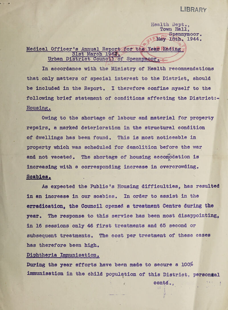 LIBRARY Healtii Dept^j Town Hall, jennymoor 18t)i» 1944 Medical Officer’s Annual Report foi* t^^Yeaae'JJadinRi. ^ -MiF^afog lfa27-VV- Urban District Coxmoil of 5pennyiniQpi|^^^^^. I ' In accordance with the Ministry of Health reoomniendations that only matters of special interest to the District, should be included in the Report, I therefore confine myself to the following brief statement of conditions affecting the Distriot:- Housing, Ov;ing to the shortage of labour and material for property repairs, a marked deterioration in the structural condition of dwellings has been found. This is most noticeable in property which was scheduled for demolition before the vrar and not vacated, The shortage of housing accoinodation is increasing v/ith a corresponding increase in overcrowding. Scabies. As expected the Public’s Housing difficulties, has resulted in an increase in our scabies. In order to assist in the erradication, the Council opened a treatment Centre during the year. The response to this service has been most disappointing, in 16 sessions only 46 first treatments and 65 second or subsequent treatments. The cost per treatment of these cases f • has therefore been high. Diphtheria Immunisation. During the year efforts have been made to secure a 100^ immunisation in the child population of this District, personjial contd o jj