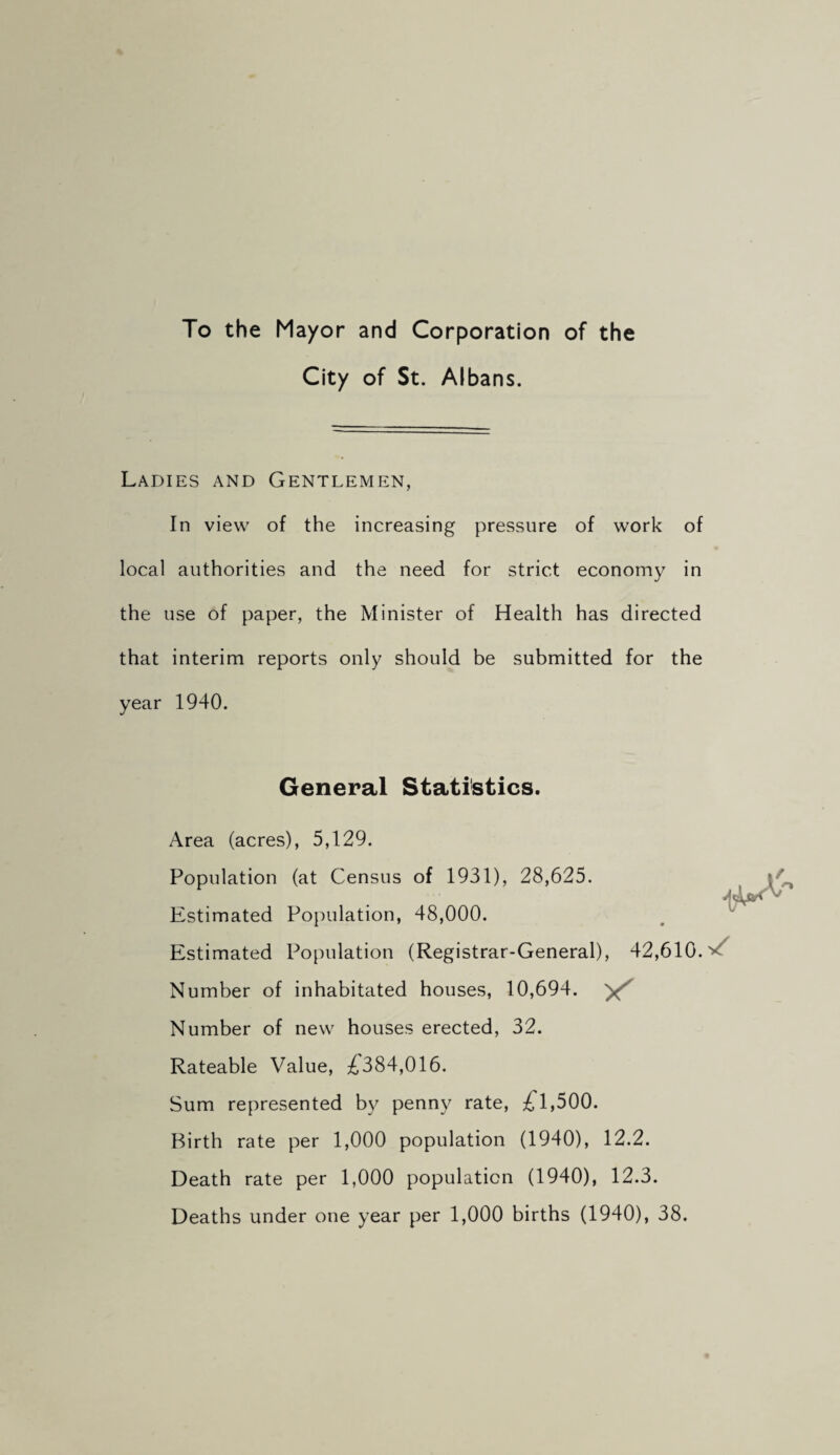 To the Mayor and Corporation of the City of St. Albans. Ladies and Gentlemen, In view of the increasing pressure of work of local authorities and the need for strict economy in the use of paper, the Minister of Health has directed that interim reports only should be submitted for the year 1940. General Statistics. Area (acres), 5,129. Population (at Census of 1931), 28,625. Estimated Population, 48,000. Estimated Population (Registrar-General), 42,610. Number of inhabitated houses, 10,694. Number of new houses erected, 32. Rateable Value, :f384,016. Sum represented by penny rate, 1,500. Birth rate per 1,000 population (1940), 12.2. Death rate per 1,000 population (1940), 12.3. Deaths under one year per 1,000 births (1940), 38.