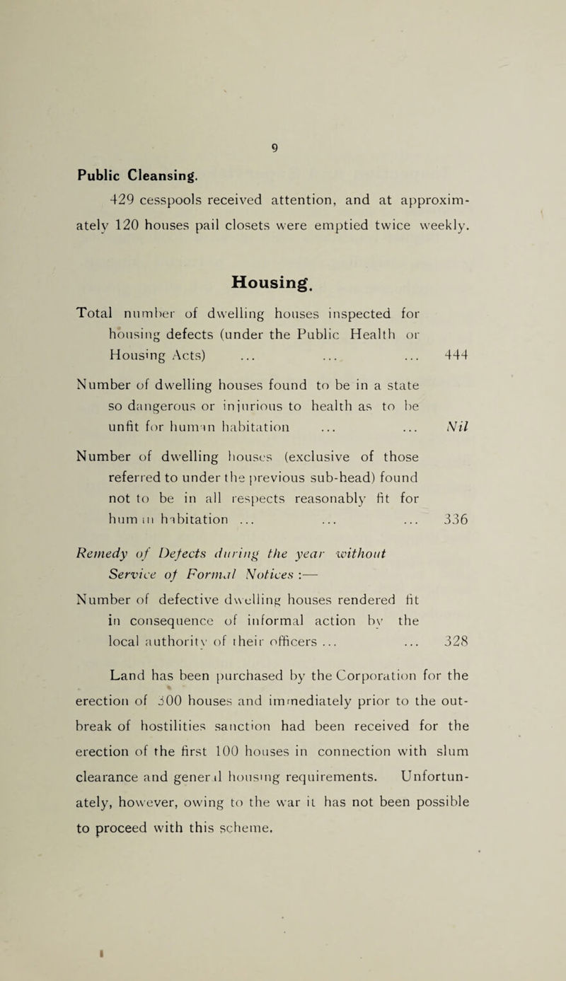 Public Cleansing. 429 cesspools received attention, and at approxim¬ ately 120 houses pail closets were emptied twice weekly. Housing. Total number of dwelling houses inspected for housing defects (under the Public Health or Housing Acts) ... ... ... 444 Number of dwelling houses found to be in a state so dangerous or injurious to health as to be unfit for hum-1 n habitation ... ... Nil Number of dwelling houses (exclusive of those referred to under the previous sub-head) found not to be in all respects reasonably fit for hum ill habitation ... ... ... 336 Remedy of Defects during the year without Service of Formal Notices :— Number of defective dwelling houses rendered fit in consequence of informal action bv the local authoritx’ of their officers ... ... 328 Land has been [lurchased by the Corporation for the erection of 300 houses and imrnediaiely prior to the out¬ break of hostilities sanction had been received for the erection of the first 100 houses in connection with slum clearance and genenl housing requirements. Unfortun¬ ately, how’ever, owing to the w’ar it has not been possible to proceed with this scheme. I