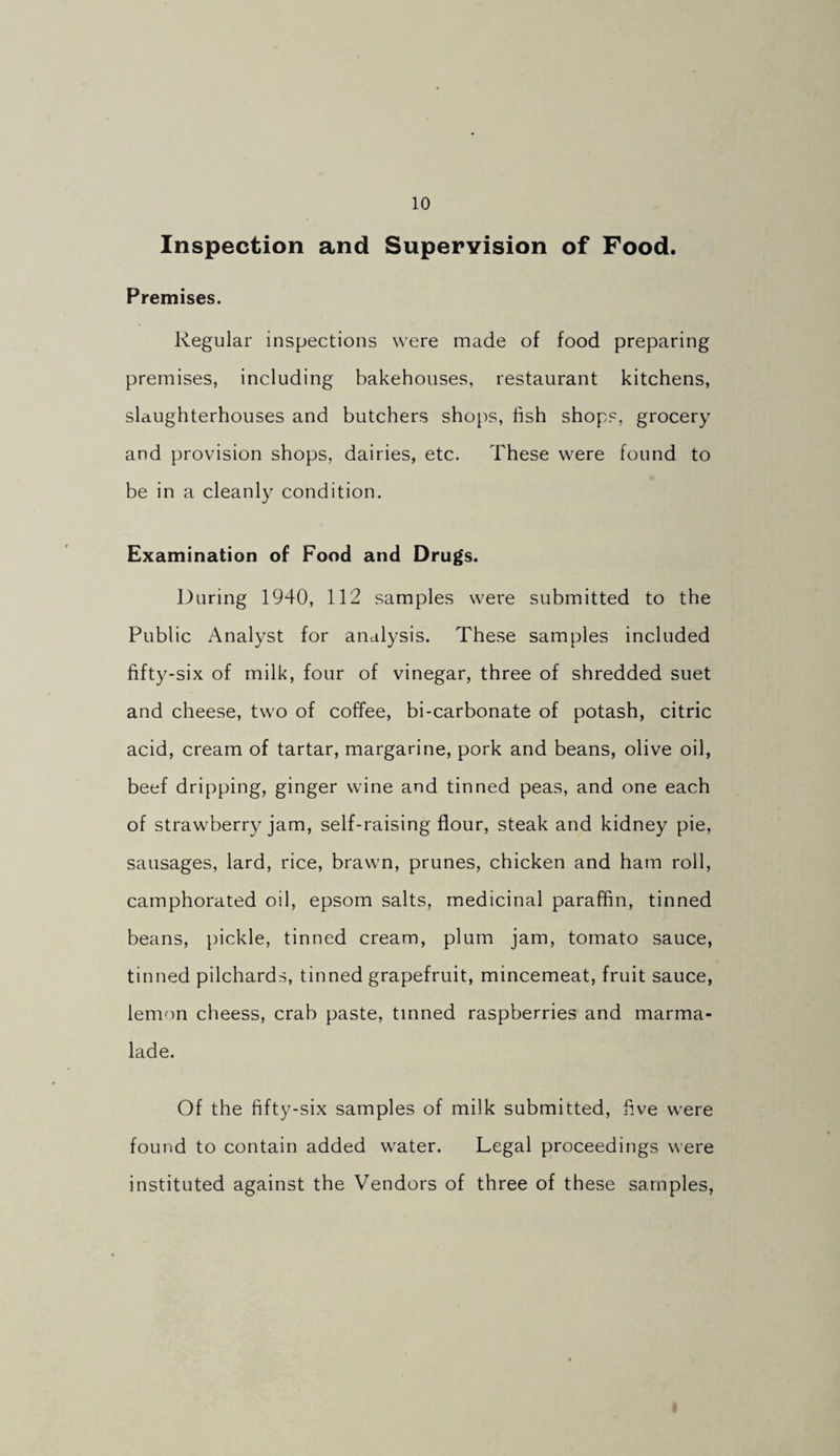 Inspection and Supervision of Food. Premises. Regular inspections were made of food preparing premises, including bakehouses, restaurant kitchens, slaughterhouses and butchers shops, fish shops, grocery and provision shops, dairies, etc. These were found to be in a cleanly condition. Examination of Food and Drugs. During 1940, 112 samples were submitted to the Public Analyst for analysis. These samples included fifty-six of milk, four of vinegar, three of shredded suet and cheese, two of coffee, bi-carbonate of potash, citric acid, cream of tartar, margarine, pork and beans, olive oil, beef dripping, ginger wine and tinned peas, and one each of strawberry jam, self-raising flour, steak and kidney pie, sausages, lard, rice, brawn, prunes, chicken and ham roll, camphorated oil, epsom salts, medicinal paraffin, tinned beans, pickle, tinned cream, plum jam, tomato sauce, tinned pilchards, tinned grapefruit, mincemeat, fruit sauce, lemon cheess, crab paste, tinned raspberries and marma¬ lade. Of the fifty-six samples of milk submitted, five were found to contain added water. Legal proceedings were instituted against the Vendors of three of these samples,
