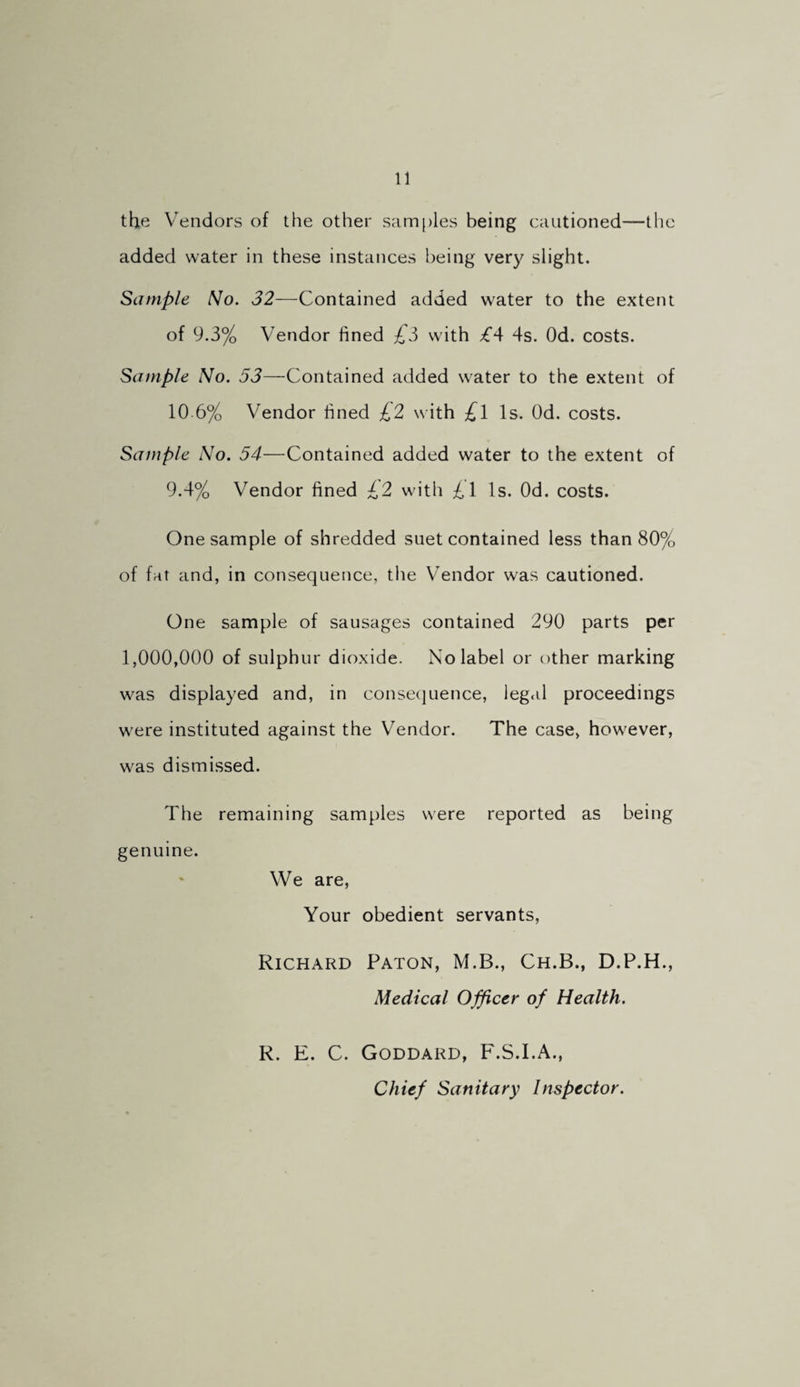 the Vendors of the other samples being cautioned—the added water in these instances being very slight. Sample No. 32—Contained added water to the extent of 9.3% Vendor fined £5 with £‘\ 4s. Od. costs. Sample No. 53—Contained added water to the extent of 10 6% Vendor fined ;^2 with £\ Is. Od. costs. Sample No. 54—Contained added water to the extent of 9.4% Vendor fined £2 with Is. Od. costs. One sample of shredded suet contained less than 80% of fat and, in consequence, tlie Vendor was cautioned. One sample of sausages contained 290 parts per 1,000,000 of sulphur dioxide. No label or other marking was displayed and, in consecjuence, legal proceedings were instituted against the Vendor. The case, however, was dismissed. The remaining samples were reported as being genuine. We are. Your obedient servants, Richard Paton, M.B., Ch.B., D.P.H., Medical Officer of Health. R. E. C. Goddard, F.S.I.A., Chief Sanitary Inspector.