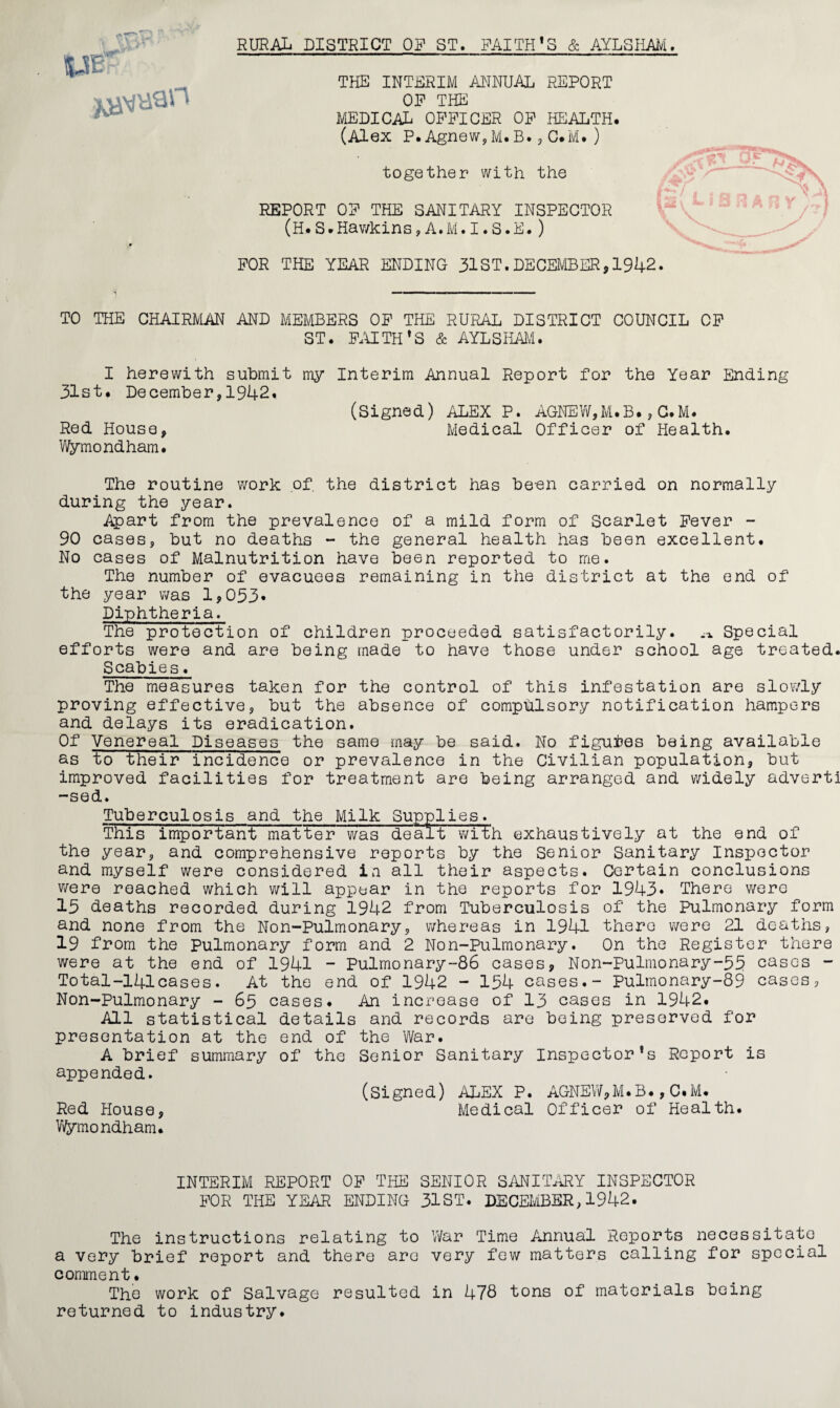 RURAL DISTRICT OP ST. FAITH’S & AYLSHAI^I. THE INTERIM MINUAL REPORT OP THE MEDICAL OFFICER OP HEALTH. (Alex P.Agnew,M.B.3C.M.) together with the REPORT OF THE SANITARY INSPECTOR ' (H.S.Hawkins,A.M.I.S.E.) FOR THE YEAR ENDING 31ST.DECEMBER,1942. TO THE CHAIRMAN AND MEMBERS OP THE RURAL DISTRICT COUNCIL OP ST. FAITH’S & AYLSHAil. I herewith suhmit my Interim Annual Report for the Year Ending 31st. December,1942. (Signed) ALEX P. AGNEV/,M.B., G.M. Red House, Medical Officer of Health. Vl^mondham. The routine work of the district has been carried on normally during the year. Apart from the prevalence of a mild form of Scarlet Fever - 90 cases, but no deaths - the general health has been excellent. No cases of Malnutrition have been reported to me. The number of evacuees remaining in the district at the end of the year was 1,033. Diphtheria. The protection of children proceeded satisfactorily. .1,. Special efforts were and are being made to have those under school age treated. Scabies. The measures taken for the control of this infestation are slowly proving effective, but the absence of compulsory notification hampers and delays its eradication. Of Venereal Diseases the same may be said. No figures being available as to their incidence or prevalence in the Civilian population, but improved facilities for treatment are being arranged and widely adverti -sed. Tuberculosis and the Milk Supplies. This important matter was dealt with exhaustively at the end of the year, and comprehensive reports by the Senior Sanitary Inspector and myself were considered ia all their aspects. Certain conclusions v;ere reached which will appear in the reports for 1943* There were 13 deaths recorded during 1942 from Tuberculosis of the Pulmonary form and none from the Non-Pulmonary, whereas in 1941 there were 21 deaths, 19 from the Pulmonary form and 2 Non-Pulmonary. On the Register there were at the end of 1941 ” Pulmonary-86 cases, Non-Pulmonary-35 cases - Total-141cases. At the end of 1942 - 134 cases.- Pulmonary-89 cases, Non-Pulmonary - 63 cases. An increase of I3 cases in 1942. All statistical details and records are being preserved for presentation at the end of the War. A brief summary of the Senior Sanitary inspector’s Report is appended. (signed) ALEX P. AGNEW,M.B.,C.M. Red House, Medical Officer of Health. VVymondham. INTERIM REPORT OP Tlffl SENIOR SANIT^Y INSPECTOR IX)R THE YEAR ENDING 31ST. DECEMBER, 1942. The instructions relating to War Time Annual Reports necessitate a very brief report and there arc very few matters calling for special comment. The work of Salvage resulted in 478 tons of materials being returned to industry.