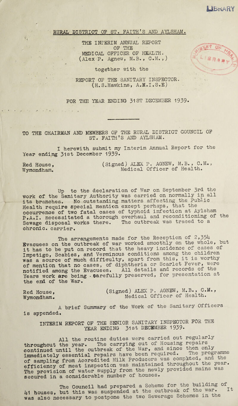 UbnaftY \ RURAL DISTRICT OF ST. FAITH’S AND AYLSHAM. THE INTERIM ANNUAL REPORT OP THE MEDICAL OFFICER OF HEALTH. (Alex P. Agnew, M.B., C.M., ) together with the REPORT OF THE SANITARY INSPECTOR. (H. S.Hawkins, A.M.I.S.E) FOR THE YEAR ENDING 31 ST DECEMBER 1939. TO THE CHAIRMAN AND MEMBERS OF THE RURAL DISTRICT COUNCIL OF ST. FAITH’S AND AYLSHAM. I herewith submit my Interim Annual Report for the Year ending 3lst December 1939. Red House, (Signed) ALEX P. AGNEW, M.B., C.M., Wymondham. Medical Officer of Health. Up to the declaration of War on September 3rd the v;ork of the Sanitary Authority was carried on normally in. all its branches. No outstanding matters affecting the Public Health require special mention except perhaps, that the occurrence of two fatal cases of typhoid infection at Aylsham P.A.I. necessitated a thorough overhaul and reconditioning of the Sewage disposal works there. The outbreak was traced to a chronic, carrier. The arrangements made for the Reception of 2,354 Evacuees on the outbreak of war worked smoothly on the whole, but it has to be put on record that the heavy incidence of cases of Impetigo, Scabies, and Verminous conditions among the children was a source of much difficulty, apart from this, it is worthy of mention that no cases, of diphtheria or Scarlet Fever, were notified among the Evacuees. All details and records of the Years work are being -carefully preserved, for presentation at the end of the War. Red House, (Signed) ALEX P. AGNEW, M.B., C.M., Wymondham. Medical Officer of Health. A brief Summary of the Work of the Sanitary Officers is appended. INTERIM REPORT OF THE SENIOR SANITARY INSPECTOR FOR THE YEAR ENDING 31st DECEMBER 1939. All the routine duties were carried out regularly throughout the year. The carrying out of Housing repairs continued until the outbreak of the War, and_since then on ^ immediately essential repairs have been required. The programm of sampling from Accredited Milk Producers was completed, an efficiency of meat inspection was maintained throughout the year. The provision of water supply from the newly provided mains a secured in a considerable number of houses. The Council had prepared a Scheme for the building of 41 houses, but this was suspended at the outbreak of the war. was also necessary to postpone the two Sewerage Schemes in the