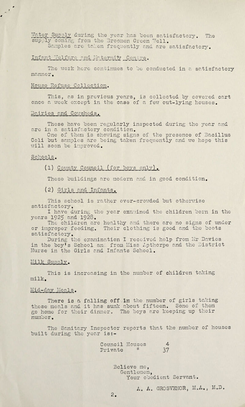 T/ater Supply during the year has been satisfactory. The supply coming from the hroonion Green ’Tell. Samples arc taken frequently and are satisfactory. Infant '.7elfaro_ and IIr.tcrn.it/ Centre, The work here continues to he conducted in a satisfactory manner. House Refuse Collection. This, as in previous years, is collected by covered cart once a week ewcept in the case of a few out-lying houses. Dairies and Cowsheds. These have been regularly inspected during the year and arc in a satisfactory condition. One of them is showing signs of the presence of Bacillus Coli but samples are being taken frequently and we hope this will soon be improved. Schools. (1) County Council (for boys only). These buildings are modern and in good condition. (2) Girls and Infants. This school is rather over-crowded but otherwise satisfactory. I have during the year examined the children born in the years 1925 and 1928. The children are healthy and there are no signs of under or improper feeding. Their clothing is good and the boots satisfactory. During the examination I received help from Hr Davies in the boy!s School an. from Hiss Apthorpe and the District Nurse in the Girls and Infants School. Hi 11c Supply. This is increasing in the number of children taking milk. M i d - d ay II e a 1 s. There is a falling off.In the number of girls taking these meals and it has sunk about fifteen. Some of them go home for their dinner. The boys are keeping up their number. bui The Sanitary It during the y Inspector oar iss- reports that the number of houses Council Houses 4 Private 15 37 Believe me, Gentlemen, Your obedient Servant. A. A. GROSVENOR, M.A., M.D.