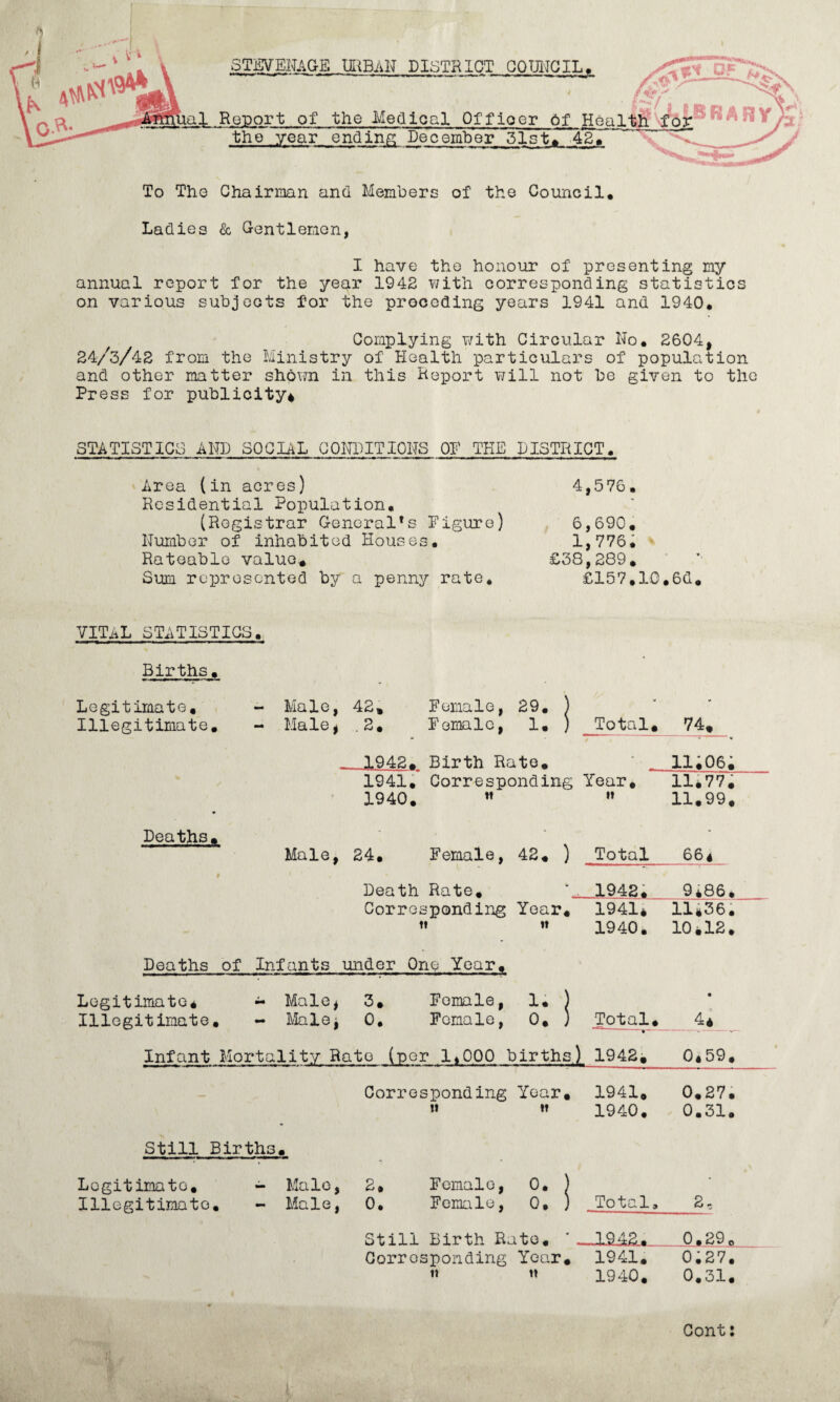 STEVENAGE UliBAH DISTRICT GODIJCIL. o*T^ ---- (^/ ' ■al Report of the Medical Officer 6f the year ending December 51st>420 X' To The Chairman and Members of the Council. Ladies & Gl-entlemon, I have the honour of presenting my annual report for the year 1942 ?/ith corresponding statistics on various subjects for the proceding years 1941 and 1940. Complying with Circular No. 2604, 24/3/42 from the Ministry of Health particulars of population and other matter shown in this Heport will not be given to the Press for publicity^ STATISTICS AND SOCIAL CONDITIONS OF THE DISTRICT. ' Area (in acres) Residential Population, (Registrar General’s Figure) Number of inhabited Houses. Rateable value.. Sum represented by a penny rate. 4,576. 6,690, 1,776. ^ £38,289. £157,10,6d. vital statistics. Births. Legitimate, - Male, 42, Female, 29. ) - Illegitimate, - Male, .2, Female, 1. ) Total, 74, _ 1942, Birth Rato. - ii;06; 1941, Corresponding Year, 11*77. 1940, ” It 11,99, Deaths, - 42, ) - Male, 24, Female, Total 664 # Death Rate, - 1942, 9i86, Corresponding Year, 1941* 11*36• w 1940, 10*18. Deaths of Infants under One Year, Legitimate^ - Male^ 3, Female, !• ) • Illegitimate, - Male: 0, Female, 0, } Total, 4* Infant Mortality Rato (per 1*000 births 1 1942i 0*59. Corresponding Year, 1941, 0.27. tt »? 1940, 0.31. Still Births. Legitimate, - Male, 2, Female, 0. ) - Illegitimate, - Male, 0, Female, 0. ) Total, 2, Still Birth Rate. —1942. 0.29. Corresponding Year, 1941. 0;27. 1} tt 1940. 0*31. Gont: