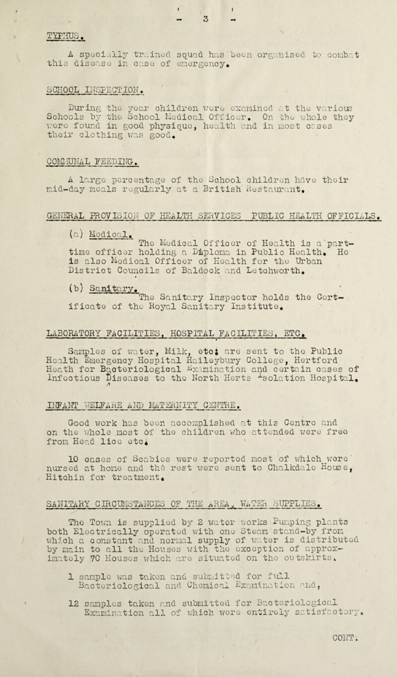 TlPIiUS , A spociall^r trainocl squad has beon organised 'go conhat this disoaso in ease of enorgency. SCHOOL INSFEQTION, During the year ohildren \7oru cxaiuinod at thu various Schools by the School Medical Officer. On the uhole they nore found in good iDhysiquo, health and in most cases their clothing was good. COMIUI-jAL FEEDINC. A large percentage of the School children have their r.id-day racals regularly at a British xiestaurant. GEIIERAL PROVISION OF HEALTH SEI^VIQES F’DBLIC HEALTH OFFICIALS. (cO.) Medical. The Medical Officer of Health is a'part- time officer holding a Dmplona in Public Health. He is also Medical Officer of Health for the Urban District Councils of Baldook and Letohworth. (b) Sanitary. The Sanitary Inspector holds the Cert- ifioato of the Hoyal Sanitary Institute. LABORATORY FACILITIES. HOSPITAL FACILITIES, ETC. Samples of water, Milk, etc; are sent to the Public Health Emergency Hospital Haileybury College, Hertford Heath for Bacteriological Examination and certain oases of Infectious Diseases to the North Herts -isolation Hospital. INFAIH? v?ELFAHE AND lUTERNITY CENTTiE, Good ¥/ork has been accomplished at this Centro and on the \/hol0 most of the children v/ho attended were free from Hoad lice etc* 10 cases of Scabies were reported most of ¥/hich wore' nursed at hone and the) rest v/ere sent to Chalkdale House, Hitchin for treatment. SANITARY CIRCmiSTANCES OF THE ^REii, WATER SUPPLIES. The Totwi is supplied by 2 water works Puiaping plants both Electrically operated with one Steam stand-by from which a constant and norml supply of \a;.;ter is distributed by main to all the Houses wath the exception of approx¬ imately 70 Houses \/hich are situated on the outskirtst 1 sample was taken and submitted for full Bacteriological and Chemical Examination and, 12 samples taken and submitted for Bacteriological Examination all of which T/ere entirely satisfactory^