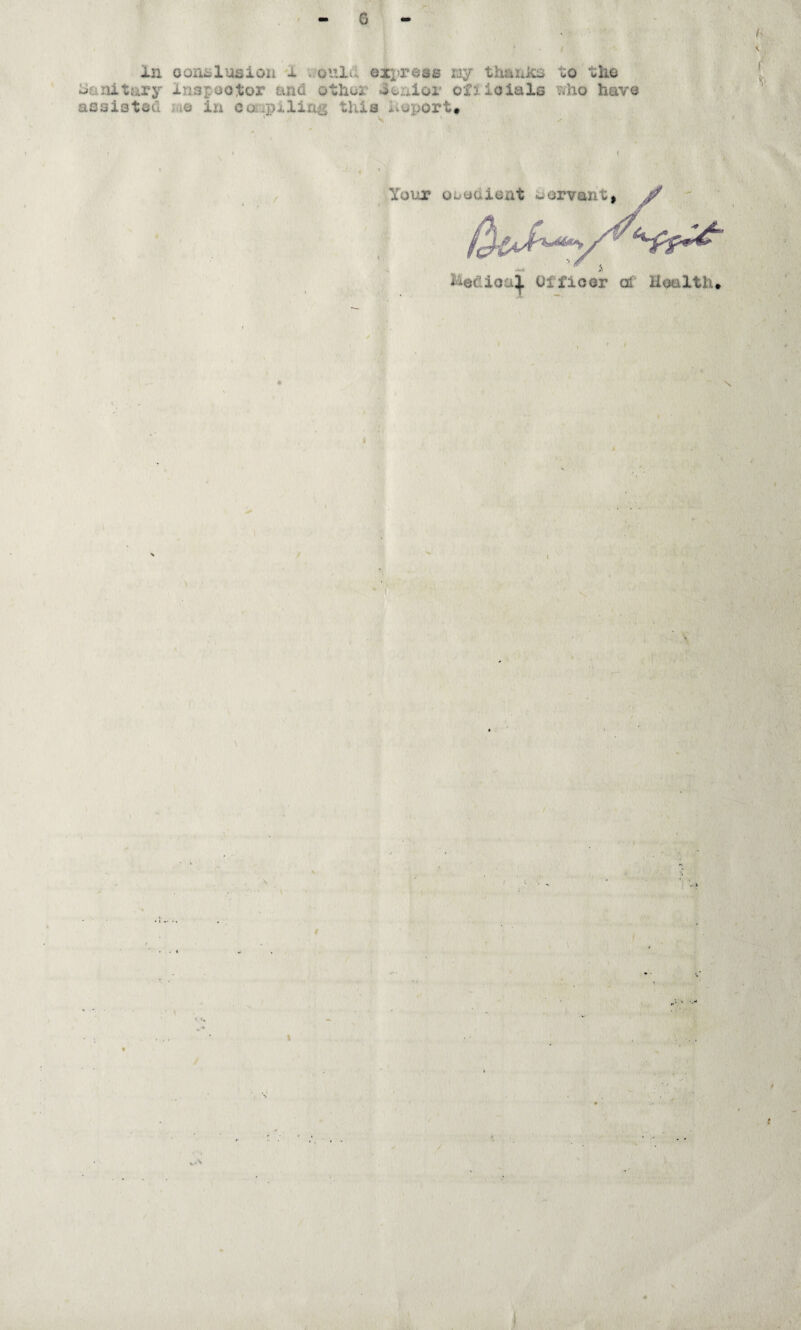G ' \ in oonislusioii i. ..oiilu eipreae nj thaxiics to the ^ oariitary inspootor and othoi Senior otiioials vv^ho have assisted iao in ccxipxliriis this hoport* Your Obedient oorvant, ^ Medioa^ Ofiioor of Health* N \ I