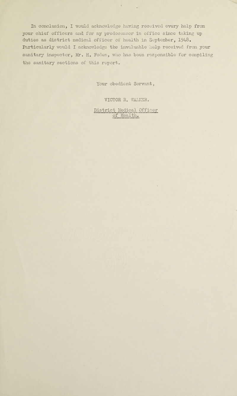 In conclusion, I would acknowledge having received every help from your chief officers and for my predecessor in office since taking up duties as district medical officer of health in September, 194-8. Particularly would I acknowledge the invaluable help received from your sanitary inspector, Mr. H„ Poden, who has been responsible for compiling the sanitary sections of this report„ Your obedient Servant, VICTOR R. WALKER, District Medical Officer of Health.