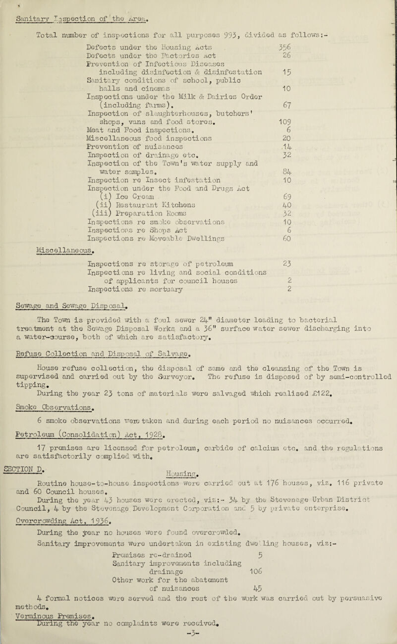 Sanitary In spection of the .urea. Total number of inspections for all purposes 993, divided as follows: Defects under the Housing ^cts 396 Defects under the Factories act 26 Prevention of Infectious Diseases including disinfection & disinfestation 13 Sanitary conditions of school, public halls and cinemas 10 Inspections under the Milk & Dairies Order (including farms), 67 Inspection of slaughterhouses, butchers' shops, vans and food stores, 109 Meat and Food inspections, 6 Miscellaneous food inspections 20 Prevention of nuisances 14 Inspection of drainage etc, 32 Inspection of the Town's water supply and water samples, 84 Inspection re Insect infestation 10 Inspection under the Food and Drugs Act (i) Ice Cream 69 (ii) Restaurant Kitchens 40 (iii) Preparation Rooms 32 Inspections re smoke observations 10 Inspections re Shops Act 6 Inspections re Moveable Dwellings 60 Miscellaneous. Inspections re storage of petroleum 23 Inspections re living and social conditions of applicants for council houses 2 Inspections re mortuary 2 Sewage and Sewage Disposal. The Town is provided with a foul sewer 24 diameter leading to bacterial treatment at the Sewage Disposal Works and a 36 surface water sewer discharging into a water-course, both of which are satisfactory. Refuse Collection and Disposal, of Salvage, House refuse collection, the disposal of same and the cleansing of the Town is supervised and carried out by the Surveyor. The refuse is disposed of by semi-controlled tipping. During the year 23 tons of materials were salvaged which realised £122, Smoke Observations. 6 smoke observations were taken and during each period no nuisances occurred. Petroleum (Consolidation) Act, 1928. 17 premises are licensed for petroleum, carbide of calcium etc. and the regulations are satisfactorily complied with. SECTION D. ——-~~ Housing. Routine house-to-house inspections were carried out at 176 houses, vis, 116 private and 60 Council houses. During the year 43 houses were erected, vis:- 34 by the Stevenage Urban District Council, 4 by the Stevenage Development Corporation and 3 by private enterprise. Overcrowding Act, 1936, During the year no houses were found overcrowded. Sanitary improvements were undertaken in existing dweling houses, viz:- Prcmises re-drained 3 Sanitary improvements including drainage 106 Other work for the abatement of nuisances 43 4 formal notices wore served and the rest of the work was carried out by persuasive methods. Verminous Premises. Kuring the year no complaints wore received. -3-