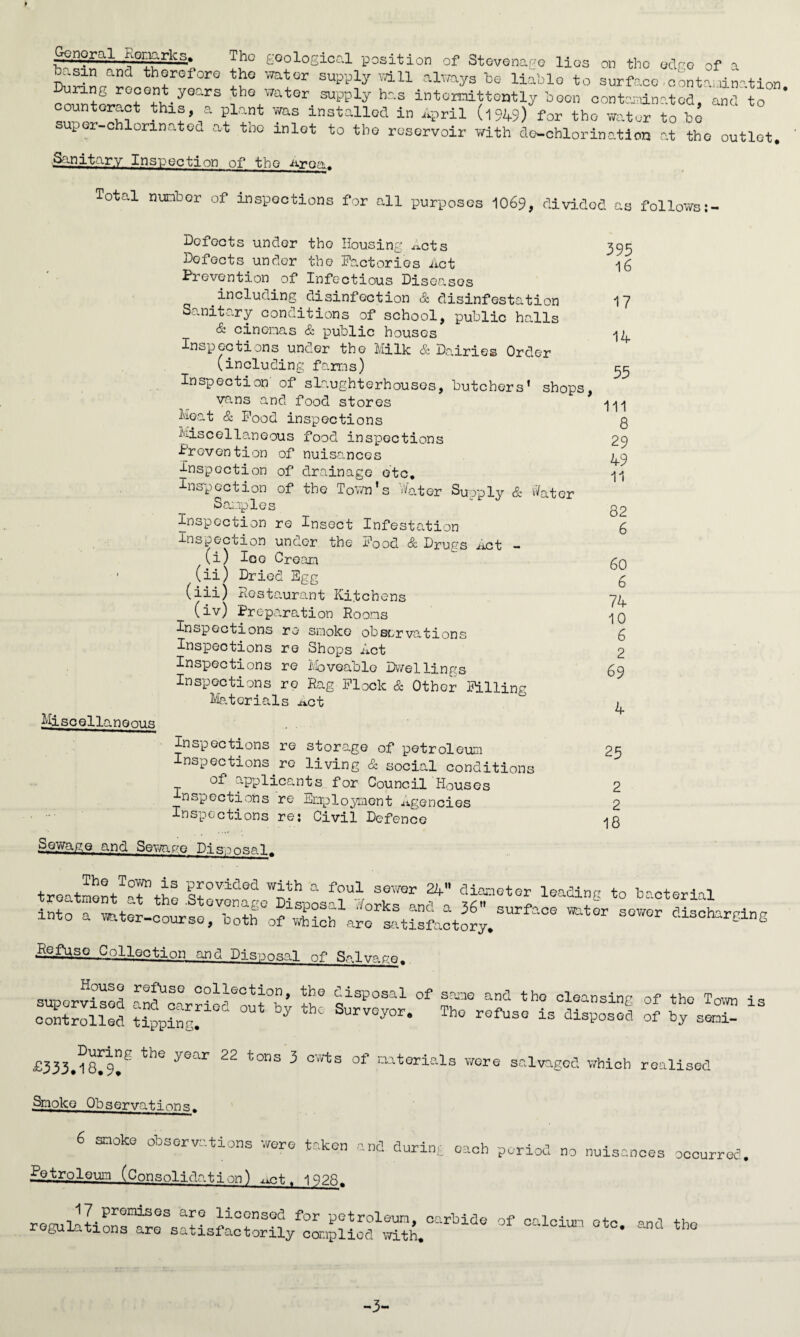 general nonarks. Tho goological position of Stevenage lies on tbo ocV-o of a basin ancl therefore the water supply will always be liable to surface o -ntr. .ir-tion counteract Mh'*^Gars *•**« ^ hs intermittently boon contaminated, and to ’ thl®> a Pl'nt was installed in April (l949) for tbo water to bo uper-chlorinatod at tho mlot to tbo reservoir with do-chlorination at tho outlet. jSanitary Inspection of tbo Area,. Total nunbor of inspections for call purposes 1069, divided as follows Defects under tho Housing A-xcts Dofects under the Factories Act Prevention of Infectious Diseases including disinfection & disinfestation Sanitary conditions of school, public halls & cinemas & public houses Inspections under the Milk & Dairies Order (including farms) Inspection of slaughterhouses, butchers’ shops, vans and food stores Moat & Food inspections Miscellaneous food inspections Prevention of nuisances inspection of drainage etc. Inspection of the Town's Water Supply & rtater Samples Inspection re Insect Infestation Inspection under the Food & Drugs Act - (i) Ice Cream 1 (ii) Dried Egg (iii) Restaurant Kitchens (iv) Preparation Rooms Inopections re smoke observations Inspections re Shops Act Inspections re Moveable Dwellings Inspections re Rag Flock & Other Filling Materials ^ct Mjscell aneous Inspections re storage of petroleum Inspections re living & social conditions of applicants for Council Houses inspections re Employment Agencies Inspections re: Civil Defence Sewage and Sewage Disposals 395 16 17 14 55 111 8 29 49 11 82 6 60 6 74 10 6 2 69 4 25 2 2 18 The Town is provided with a foul sewer 24 diameter treatment at the .Stevenage Disposal Works and a 36'surfs into a mter-course, both of which are satisfactory. leading to bacterial ce water sewer discharging Refuse Collection and Disposal of Salvage. House refuse collection, the supervised and carried out by the controlled tipping. c.isposal of same and the cleansing SurveyorThe refuse is disposed of the Town of by seni- is £333.is!^ tlie yC?ar 22 t0nS 3 GWts of mterials were salvaged which realised Smoko Observation<=;. 6 SQOk® observations were taken and during each period no nuisan Petroleum (Consolidation) ^ct. 1928. __ n1LPr°miSGS ar? liccnsQd for petroleum, carbide of calcium etc regulations are satisfactorily complied with. * occurred. tho -3-