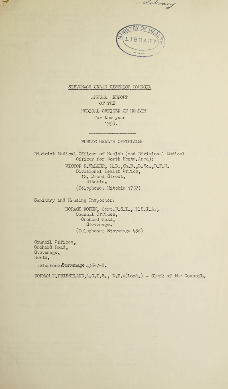 STIFFCNAC-E URD;ET DISTRICT COUNCIL ANNUAL EFFORT 07 THE rEDICAL OFFICER OF HEALTH for the year 1953. PUBLIC HEALTH OFFICIALS: District Medical Officer of Health (and Divisional Medical Officer for North Herts.Area): VICTOR R.NALKER, M.B. ,Ch.B. ,B.Sc. ,D.P.H. Divisional Health Office, 12, Brand Street, Hitchin. (Telephone: Hitchin 1757) Sanitary and Housing Inspector: HORACE FODEN, Cert.R.S.I., M.S.I.A*, Council Offices, Orchard Road, Stevenage. (Telephone; Stevenage 436) Council Offices, Orchard Road, Stevenage, Herts. Telephone -.Suoyonage 436-7-8. NORMAN M.PRIESTLAND,A.C.I.S,, D.P.A(Lond.) - Clerk of the Council.