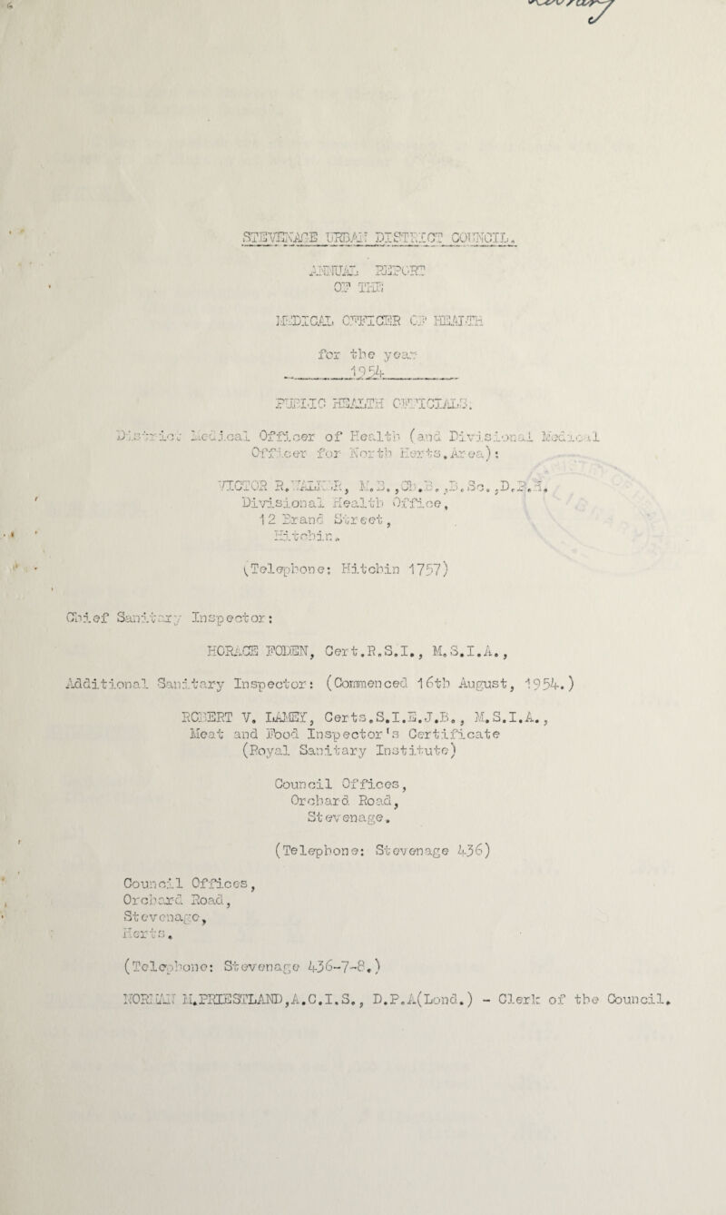 STEmARE HEBAH DISTRICT COUNCIL ANNUAL REPORT qt? mT-rP1 me; RADICAL CTTTC3R CP HEALTH for the year? 19 54 PHBLIC HEALTH CTr TCCIALU ; )• <■? --- or Medical Officer of Health (and Divisional Medical Officer for j.\ or tb Her t s. Ar ea); ••/XCTOH R*'TALICiH, M.3. ,01.1, ,3.So. ,DrP.I, Divisional Health Office, 12 Brand Street, Hitohin * ^Telephone: Hitcbin 1797) Chief Sanitary Inspector: CE RODEN. C er t. R. S. I,, M, o« _l . A«, Additional Sanitary Inspector: (Commonced 16th August, 19 54.) ROBERT V. LAMED, Certs.S.I.E. J.B., M.S.I.A., Meat and Hood Inspector’s Certificate (Royal Sanitary Institute) Coun cil Offic.es, Orchard Road, Stevenage. (Te1epbone: Stevenage 456) Counci1 Offices Orchard Road, Stevenage, Ijl w X U ^ * (Telephone: Stevenage 436-7-8,) NORHAIT M.PRIESTLAND,A,C,I.S,, D.P.A(Lond.) - Clerk of the Council.