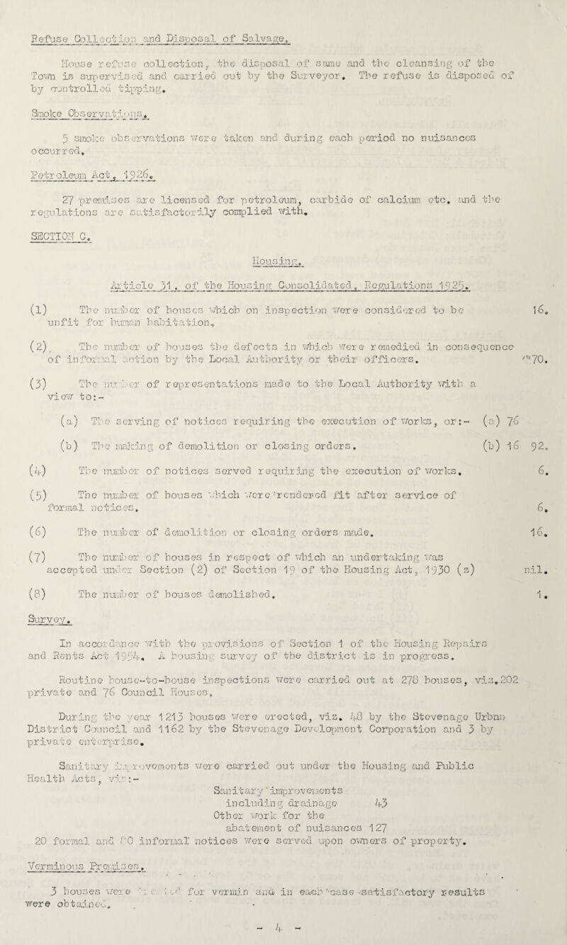 Refuse Collection and Disposal of Salvage, House refuse collection., the- disposal of same and the cleansing of the Town is supervised and carried out by the Surveyor. The refuse is disposed of by controlled tipping. Smoke Observaimm.»ns^ 3 smoke observations were taken and during each period no nuisances occurred. Petroleum Ac 1926, 2/ premises are licensed for petroleum, carbide of calcium etc, and tbe regulations are satisfactorily complied with, SECTION C. Housing. jib:tide 31 , of tbe Housing Consolidated, Regulations 1923, (l) Tbe number of bouses which on inspection were considered to be unfit for human habitation. 16, (2) , The number of bouses the defects in which were remedied in consequence of informal action by the Local Authority or their officers. '*70, (3) The number of representations made to the Local Authority with a vi ow to:- (a) The serving of notices requiring the execution of works, or:- (a) 7 (jo (5) (b) Tbe making of demolition or closing orders, Tbe number of notices served requiring tbe execution of works. The number of bouses which were 'rendered fit after service of formal n o tic es» (6) The number of demolition or closing orders made. (7) Tbe number of bouses in respect of which an undertaking was accepted under Section (2) of Section 19 of the Housing Act, 1930 (s) (8) Survey. Tbe number of bouses demolished. (b) 16 92. 6. 6, 16. nil. 1. In accordance with the provisions of Section 1 of tbe Housing Repairs and Rents Act 1934, A bousing survey of tbe district is in progress. Routine house-to-house inspections were carried out at 278 houses, vis.202 private and 76 Council Houses, During the year 1213 bouses were erected, viz. 40 by tbe Stevenage Urban District Council and 1162 by tbe Stevenage Development Corporation and 3 by p r iv a t e en t erpr is e, Sanitary improvements were carried out under the Housing and Public Health Acts, vir:- Sanitary'improvements including drainage 43 Other work for the abat ement of nuisanc os 127 20 formal and 80 informal notices were served upon owners of property. Verminous Premises. 3 houses were led fur vermin ana- in each'-case -satisfactory results were obtained. 1