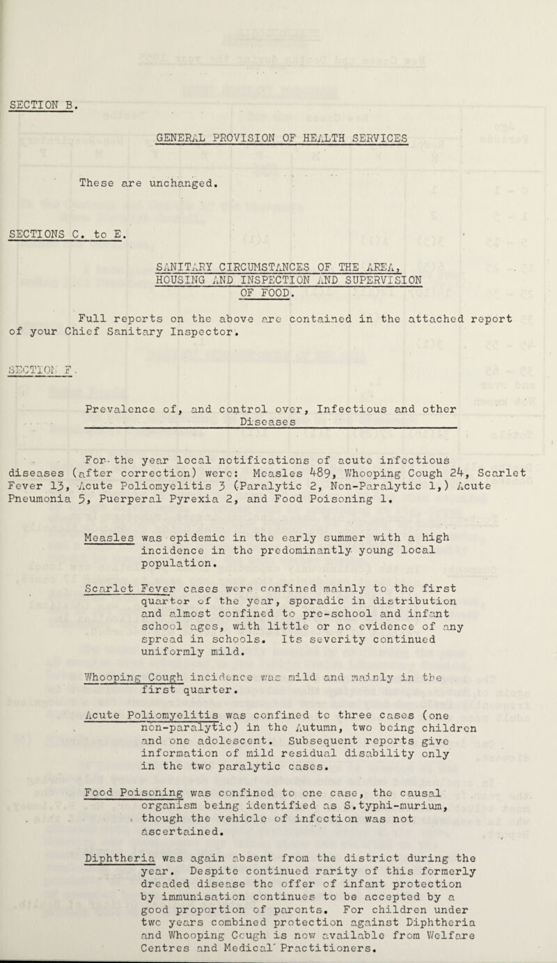 SECTION B. GENERAL PROVISION OF HEALTH SERVICES These are unchanged. SECTIONS C. to E. SANITARY CIRCUMSTANCES OF THE AEEA, HOUSING AND INSPECTION AND SUPERVISION OF FOOD. Full reports on the above are contained in the attached report of your Chief Sanitary Inspector. SECTION F. Prevalence of, and control over, Infectious and other Diseases For-- the year local notifications of acute infectious diseases (after correction) were: Measles 489, Whooping Cough 24, Scarlet Fever 13, Acute Poliomyelitis 3 (Paralytic 2, Non-Paralytic 1,) Acute Pneumonia 5, Puerperal Pyrexia 2, and Food Poisoning 1. Measles was epidemic in the early summer with a high incidence in the predominantly young local population. Scarlet Fever cases were.confined mainly to the first quarter of the year, sporadic in distribution and almost confined to pre-school and infant school ages, with little or no evidence of any spread in schools. Its severity continued uniformly mild. Whooping Cough incidence was mild and mainly in the first quarter. Acute Poliomyelitis was confined to three cases non-paralytic) in the Autumn, two being and one adolescent. Subsequent reports information of mild residual disability in the two paralytic cases. (one children give only Food Poisoning was confined to one case, the causal organism being identified as S.typhi-murium, >. though the vehicle of infection was not ascertained. Diphtheria was again absent from the district during the year. Despite continued rarity of this formerly dreaded disease the offer of infant protection by immunisation continues to be accepted by a good proportion of parents. For children under two years combined protection against Diphtheria and Whooping Ccugh is now available from Welfare Centres and Medical' Practitioners.