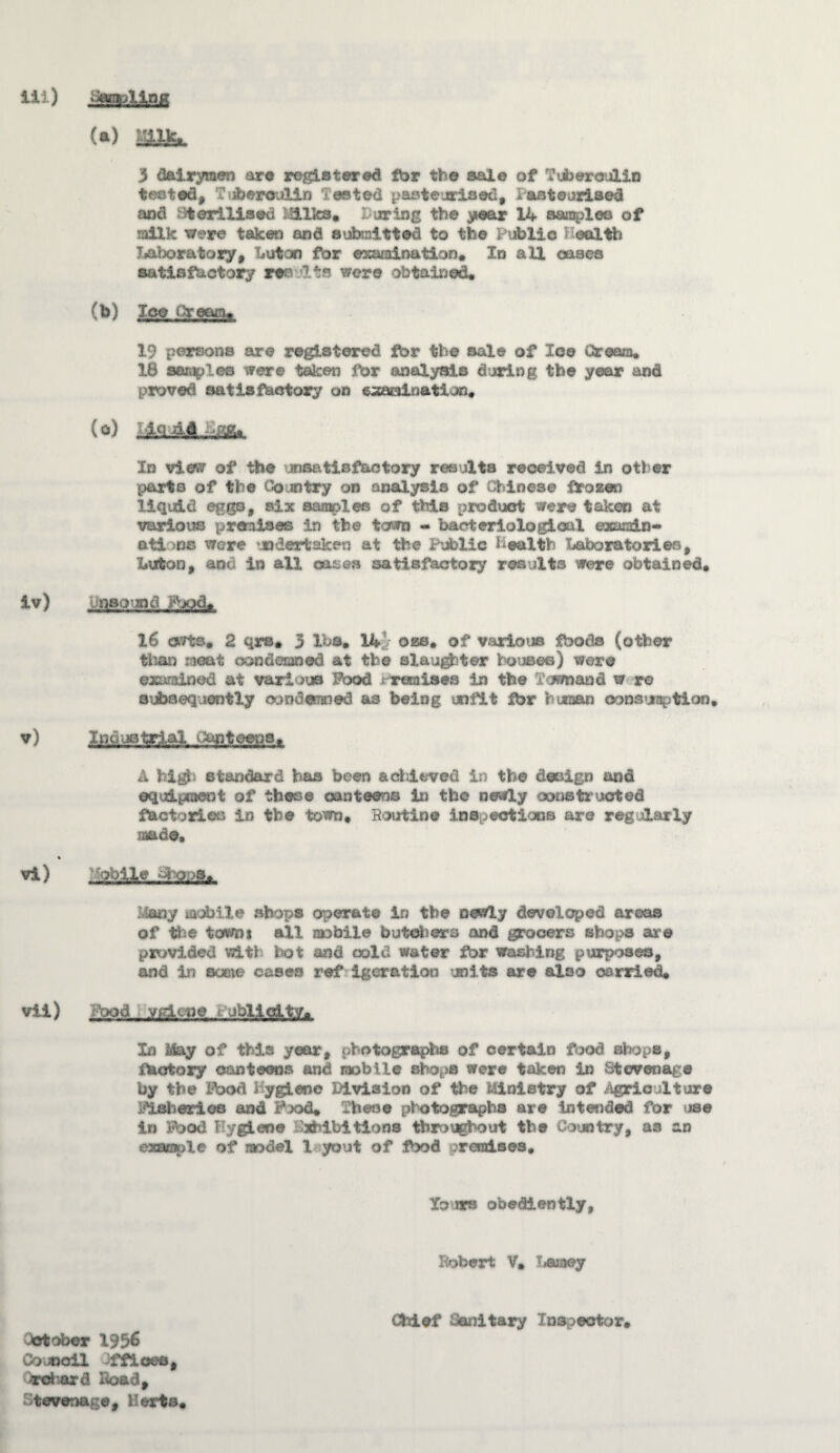 Ill) iiwpUnK (a) JBlfc. 3 dairymen are registered fbr the sale of ?ii>eraulin tested, Tuberculin Tested pasteurised, lasteurised and sterilised l!ilks, Turing the year 14 samples of milk were taken and submitted to the public health laboratory, Luton for examination. In all oases satisfactory rr Jits were obtained, (b) Ice Cream, 19 persons are registered fbr the sale of Ice Cream, 18 samples were taken for analysis during the year and proved satisfactory on examination, (°) J-.cl4A.-££x In vies*/ of the unsatisfactory results received in other parts of the Country on analysis of Chinese frozen liquid eggs, six samples of this product were taken at various premises in the town - bacteriological exandn- ati .ns were undertaken at the Public health Laboratories, Luton, and in all oases satisfactory results were obtained, iv) Unsound Food, 16 owts* 2 qrs, 3 lbs, 1*4 oze, of various foods (other than neat condemned at the slaughter houses) were examined at various Pood t reraises in the Tomand w re subsequently oondwmed as being unfit fbr hixaan oonsusptlon, v) Industrial i&pteena, A high standard has been achieved in the design and equipment of these canteens in the newly constructed factories in the town. Routine inspection© are regularly made, vi) oblle ohoioa, Umy mobile shops operate in the newly developed areas of the towni all raubile butchers and grocers shops are provided witl hot and cold water fbr washing purposes, and in sane cases ref igeration units are also carried, vii) Pood .VEicoe . ubllolty. In May of this year, photographs of certain food shops, factory canteens and mobile shops were taken in Stevenage by the Ibod hygiene Division of the Ministry of Agriculture Fisheries and Puod* These photographs are intended for use in Food Hygiene Exhibitions throughout the Country, as an example of model la yout of food uremises. Yours obediently. Robert V, T<aiaey Chief Sanitary Inspector, October 1956 Council 3ffioee# rohard Ro&a, Utevenage, Herts,