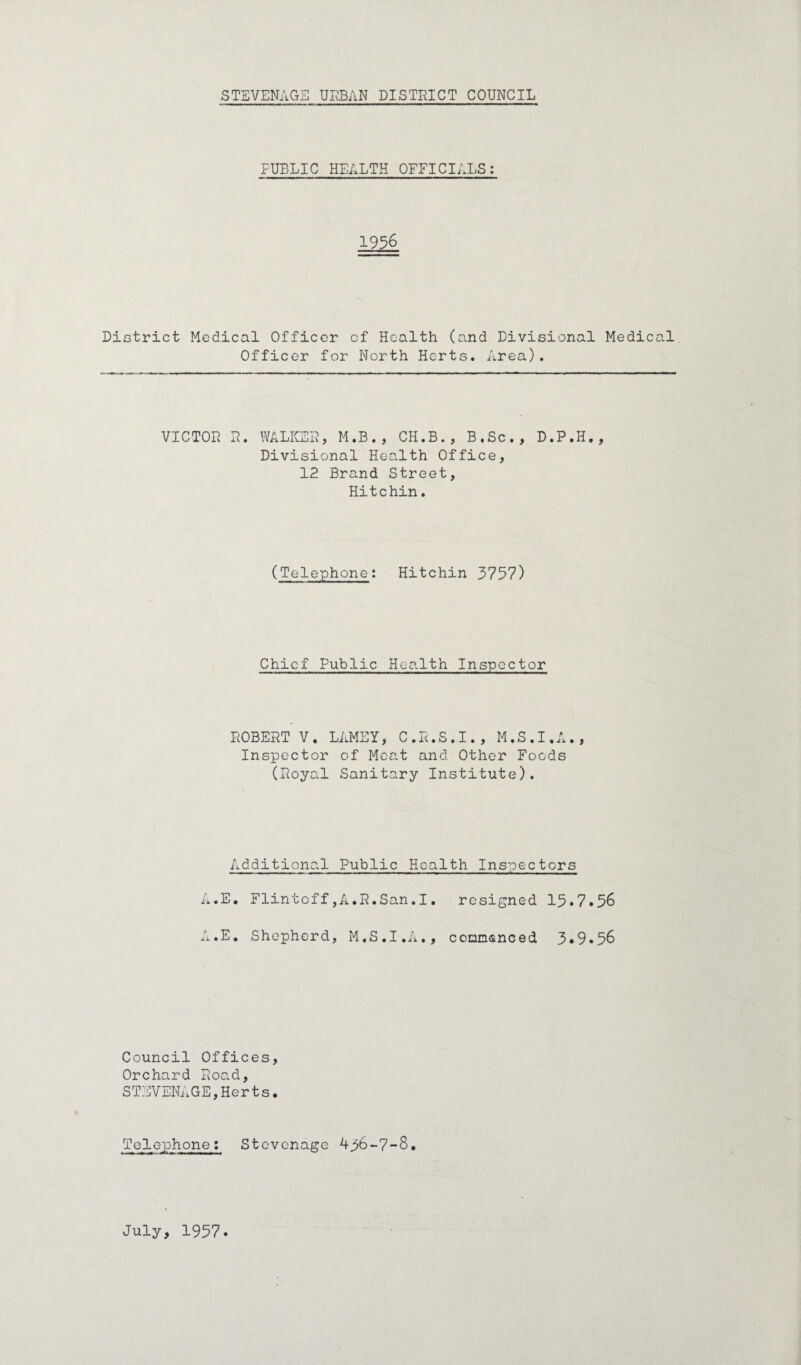 FUBLIC HEALTH OFFICIALS: 1936 District Medical Officer of Health (and Divisional Medical Officer for North Herts. Area). VICTOR R. WALKER, M.B., CH.B., B.Sc., D.P.II., Divisional Health Office, 12 Brand Street, Hitchin. (Telephone: Hitchin 3757) Chief Public Health Inspector ROBERT V. LAMEY, C.R.S.I., M.S.I.A., Inspector of Meat and Other Foods (Royal Sanitary Institute). Additional Public Health Inspectors A.E. Flintoff,A.R.San.I. resigned 15*7.56 A.E. Shepherd, M.S.I.A., conmsnoed 3*9.56 Council Offices, Orchard Road, STEVENAGE,Her t s. Telephone: Stevenage 436-7-8. July, 1957