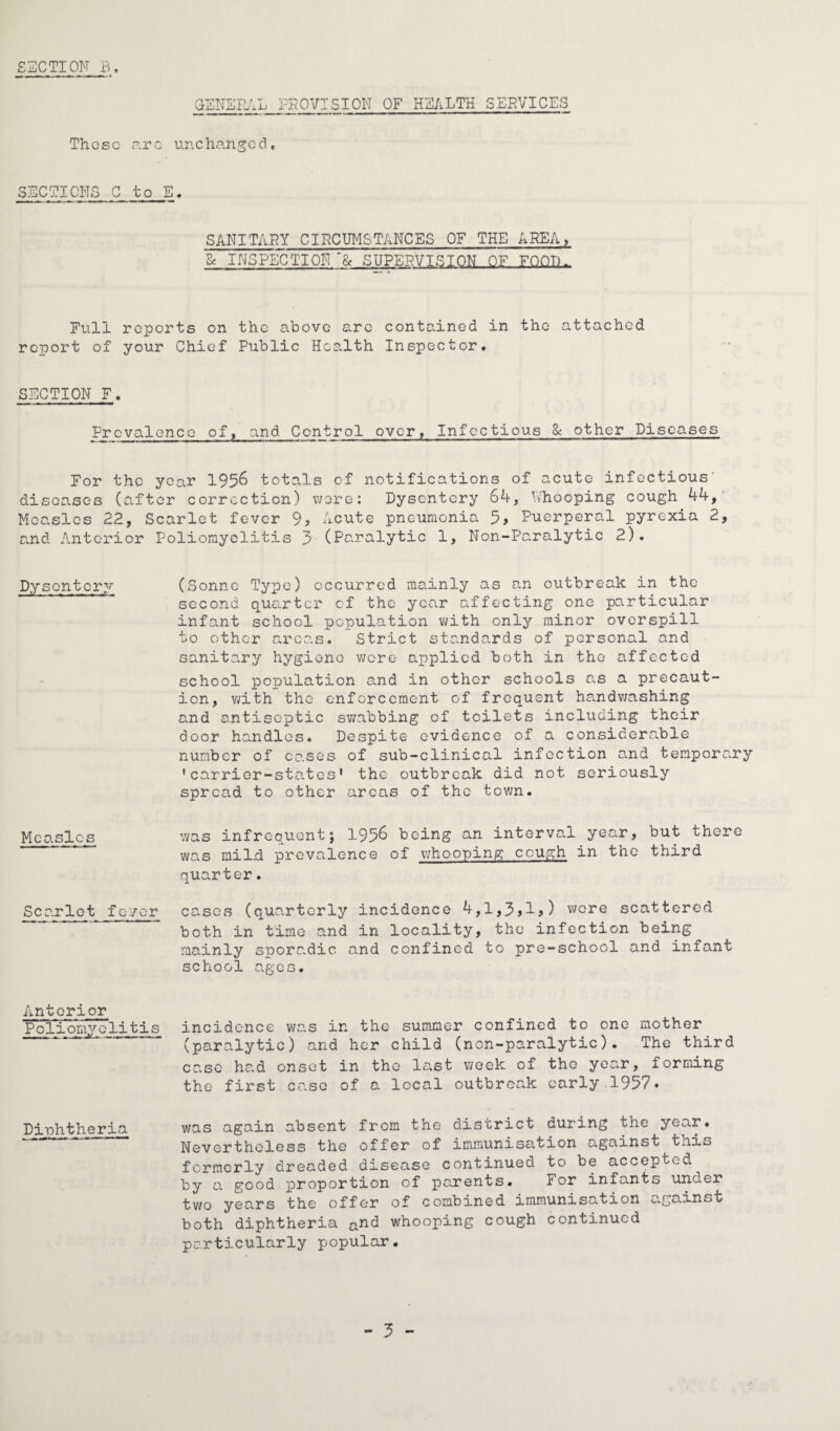 GENE I Vi L PROVISION OF HEALTH SERVICES Those are unchanged, SECTIONS C to E. SANITARY CIRCUMSTANCES OF THE AREA, & INSPECTION SUPERVISION OF FOOT).. Full reports on the above arc contained in the attached report of your Chief Public Health Inspector, SECTION F. Prcvalence of, and Control over, Infectious 8c other Diseases For the year 1956 totals cf notifications of acute infectious' diseases (after correction) were: Dysentery 64, Whooping cough 44, Measles 22, Scarlet fever 9> Acute pneumonia 5, Puerperal pyrexia 2, and Anterior Poliomyelitis 5 (Paralytic 1, Non-Paralytic 2). Dysentery (Sonne Type) occurred mainly as an outbreak in the second quarter cf the year affecting one particular infant school population with only minor overspill to other areas. Strict standards of personal and sanitary hygiene were applied both in the affected school population and in other schools as a precaut¬ ion, with the enforcement of frequent handwashing and antiseptic swabbing of toilets including their door handles. Despite evidence of a considerable number of cases of sub-clinical infection and temporary ’carrier-states' the outbreak did not seriously spread to other areas of the town. Measles was infrequent; 1956 being an interval year, but there was mild prevalence of whooping cough in the third quarter. Scarlet fever cases (quarterly incidence 4,1,3>1>) wore scattered - — koth in timG and in iocaxity, the infection being mainly sporadic and confined to pre-school and infant school ages. Anterior Poliomyelitis incidence was in the summer confined to one mother (paralytic) and her child (non-paralytic). The third case had onset in the last week of the year, forming the first case of a local outbreak early.1957. Diphtheria was again absent from the district during the year. Nevertheless the offer of immunisation against this formerly dreaded disease continued to be accepted by a good proportion of parents. For infants under two years the offer of combined immunisation against both diphtheria ^nd whooping cough continued particularly popular. - 5 -