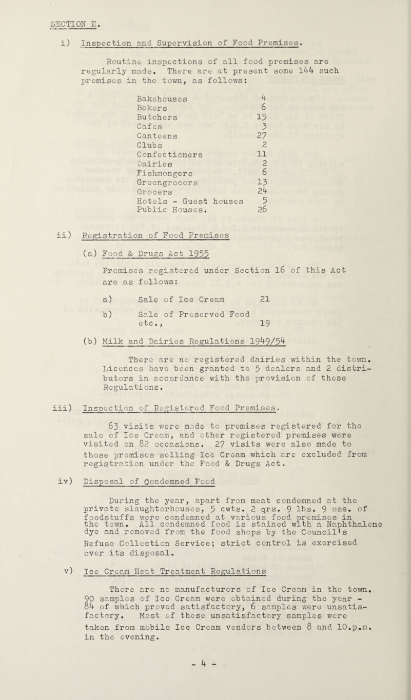 i) Inspection and Supervision of Food Premises. Routine inspections of all food premises are regularly made. There are at present some 144 such premises in the town, as follows: Bakehouses 4 Bakers 6 Butchers 15 Cafes 5 Canteens 27 Clubs 2 Confectioners 11 Dairies 2 Fishmongers 6 Greengrocers 13 Grocers 24 Hotels - Guest houses 5 Public Houses. 26 ii) Registration of Food Premises (a) Food & Drugs Act 1955 Promises registered under Section l6 of this Act are as follows: a) Sale of Ice Cream 21 b) Sale of Preserved Food etc., 19 (b) Milk and Dairies Regulations 1949/54 There are no registered dairies within the town. Licences have been granted to 5 dealers and 2 distri¬ butors in accordance with the provision of these Regulations. iii) Inspection of Registered Food Premises. 63 visits were made to premises registered for the sale of Ice Cream, and other registered premises were visited on 82 occasions. 27 visits were also made to those premises selling Ice Cream which are excluded from registration under the Food & Drugs Act. iv) Disposal of Condemned Food During the year, apart from meat condemned at the private slaughterhouses, 5 cwts. 2 qrs. 9 lbs. 9 ozs. of foodstuffs were condemned at various food premises in the town. All condemned food is stained with a Naphthalene dye and removed from the food shops by the Council’s Refuse Collection Service; strict control is exercised over its disposal. v) Ice Cream Heat Treatment Regulations There are no manufacturers of Ice Cream in the town, 90 samples of Ice Cream were obtained during the year - 84 of which proved satisfactory, 6 samples were unsatis¬ factory. Most of these unsatisfactory samples were taken from mobile Ice Cream vendors between 8 and lO.p.m. in the evening.