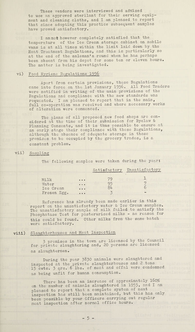 These vendors were interviewed and adv.ised to use an approved sterilant for their serving equip¬ ment and cleaning cloths, and I am pleased to report that since adopting this practice subsequent samples have proved satisfactory. I amnot however completely satisfied that the temperature of the Ice Cream storage cabinet on mobile vans is at all times within the limit laid down by the Heat Treatment Regulations, and this is particularly so at the end of the saleman's round when he has perhaps been absent from his depot for some ten or eleven hours# The matter is being investigated. vi) Food Hygiene Regulations 195& Apart from certain provisions, these Regulations came into force on the 1st January 195&« All Food Traders were notified in writing of the main provisions of the Regulations and compliance with the new standards wAs requested. I am pleased to report that in the main, full co-operation v/as received and where necessary works of alteration were commenced. The plans of all proposed nev; food shops arc con¬ sidered at the time of their submission for Byelaw & Planning Consents, and it is thus possible to ensure at an early stage their compliance with these Regulations, although the absence of adequate storage in those premises to be occupied by the grocery trades, is a constant problem. vii) Sampling The following samples were taken during the year: Satisfactory Unsatisfactory 79 1 95 7 84 6 3 Milk Water Ice Cream Frozen Egg. Reference has already been made earlier in this report on the unsatisfactory water & Ice Cream samples. The unsatisfactory sample of milk failed to satisfy the Phosphatase Test for pasterurised milks - no reason for this could be found. Other milks from the same batch were satisfactory. vi'ii) Slaughterhouses and Meat Inspection 3 premises in the town are licensed by the Council for private slaughtering and, 20 persons arc licensed as slaughtermen. During the year 3^30 animals were slaughtered and inspected at the private slaughterhouses and 2 tons 15 cwts. 3 qrs. 6 lbs. of meat and oifal were condemned. as being unfit for human consumption. There- has been an increase of approximately l60% on the number of animals slaughtered in 1955? and I am pleased to report that a complete system of meat inspection has still been maintained, but this has only been possible by your Officers carrying out regular neat inspection after normal office hours.
