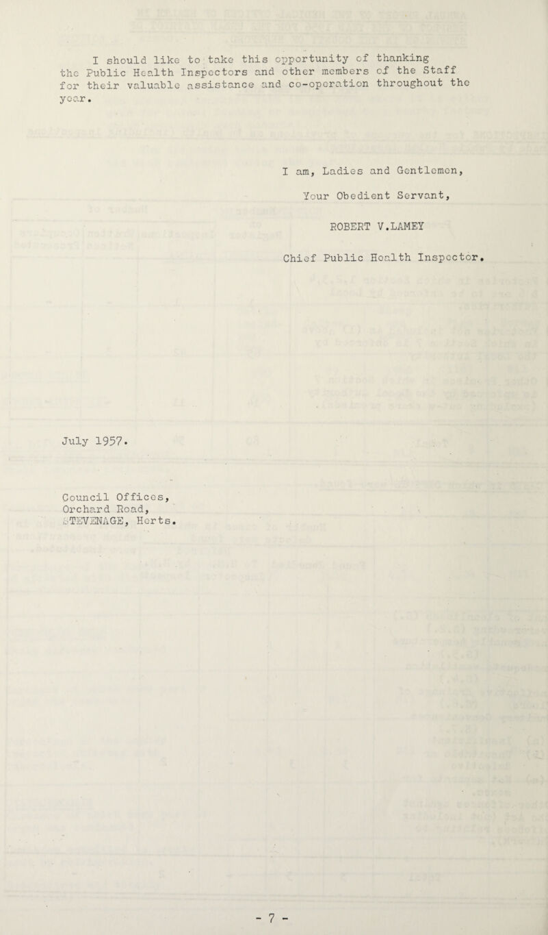 I should like to take this opportunity of thanking the Public Health Inspectors and other members of the Staff for their valuable assistance and co-operation throughout the year. I am, Ladies and Gentlemen, Your Obedient Servant, ROBERT V.LAMEY Chief Public Health Inspector* July 1957. Council Offices, Orchard Road, STEVENAGE, Herts. - 7 -