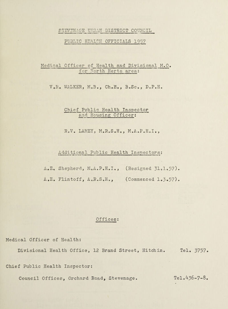 PUBLIC HEALTH OFFICIALS 1937 Medical Officer of Health and Divisional M.O. for North Herts area: V.R. WALKER, M.B., Ch.H., B.Sc., D.P.H. Chief Public Health Inspector and Housing Officer: R.V. LAMEY, M.R.S.H., M.A.P.H.I., Additional Public Health Inspectors: A«E« Shepherd, M.A.P.H.I., (Resigned 31*1«57)* A.E. Flintoff, A.R.S.H., (Commenced 1*3*57). Offices: Medical Officer of Health: Divisional Health Office, 12 Brand Street, Hitch in. Tel. 3757 Chief Public Health Inspector: Council Offices, Orchard Road, Stevenage Tel.436-7-8