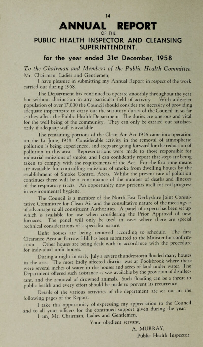 ANNUAL REPORT OF THE PUBLIC HEALTH INSPECTOR AND CLEANSING SUPERINTENDENT. for the year ended 31st December, 1958 To the Chairman and Members of the Public Health Committee. Mr. Chairman, Ladies and Gentlemen. I have pleasure in submitting my Annual Report in respect of the work carried out during 1958. The Department has continued to operate smoothly throughout the year but without distinction in any particular field of actis ity. With a district population of over 17,000 the Council should consider the necessity of providing adequate inspectorate to carry out the statutory duties of the Council in so far as they affect the Public Health Department. The duties are onerous and \ ital for the well being of the community. They can only be carried out satisfact¬ orily if adequate staff is available. The remaining portions of the Clean Air Act 1956 came into operation on the 1st June. 1958. Considerable activity in the removal of atmospheric pollution is being experienced, and steps are going forward for the reduction of pollution in this area Representations were made to those responsible for industrial emissions of smoke, and 1 can confidently report that steps arc being taken to comply with the requirements of the Act For the first time means arc available for controlling emissions of smoke from dwelling houses by the establishment of Smoke Control Areas. Whilst the present rate of pollution continues there will be a continuance of the number of deaths and illnesses of the respiratory tracts. An opportunity now presents itself for real progress in ens ironmental hygiene The Council is a member of the North East Derbyshire joint Consul¬ tative Committee for Clean Air and the consultative nature of the meetings is of advantage to all constituent Authorities A panel of experts has lacen set up which is available for use when considering the Prior Approval of new furnaces. The panel will only be used in cases where there arc special technical considerations of a specialist nature. Unfit houses are being removed .according to schedule The first Clearance Area at Barrow Hill has been submitted to the Minister for confirm¬ ation Other houses arc lacing dealt with in accordance with the procedure for individual unfit houses. During a night in early July a severe thunderstorm flooded many houses in the area. The most badly affected district was at Poolsbrook where there were several inches of water in the houses and acres of land under water. The Department offered such assistance as was available by the provision of disinfec¬ tant, and the removal of drowned animals. Such flooding can be a threat to public health and every effort should be made to present its recurrence Details of the various activities of the department are set out m the following pages of the Report. 1 take this opportunity of expressing my appreciation to the Council and to all your officers for the continued support given during the year. 1 am, Mr Chairman. Ladies and Gentlemen, Your obedient servant. A. MURRAY. Public Health Inspector.