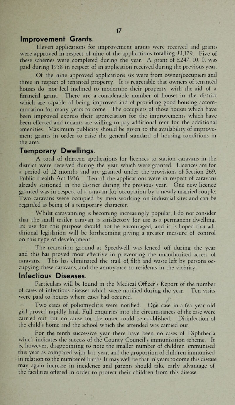 Improvement Grants. Elev'en applications for impro\emenr grants were receixed and grants were approved in respect of nine of the applications totalling £1,179. Five of these .schemes were completed during the year A grant of £247. 10. 0. was paid during 1938 in respect of an application receix’ed during the previous year. Of the nine approved applications six were from owner/occupiers and three in respect of tenanted property. It is regretable that owners of tenanted houses do not feel inclined to modernise their property with the aid of a financial grant. There are a considerable number of houses in the district which are capable of being improved and of providing good housing accom¬ modation for many years to come. The occupiers of those houses which have been improved express their appreciation for the improvements which have been effected and tenants are willing to pay additional rent for the additional amenities. Maximum publicity should be gi\ en to the availability of improve¬ ment grants in order to raise the general standard of housing conditions in the area. Temporary Dwellings. A total of thirteen applications for licences to station caravans in the district were received during the year which were granted. Licences are for a period of 12 months and are granted under the provisions of Section 269, Public Health Act 1936. Ten of the applications were in respect of caravans already stationed in the district during the prex ious year. One new licence granted was in respect of a carax an for occupation bv a newlv married couple. Txvo caravans were occupied by men xvorking on industrial sites and can be regarded as being of a temporary character. Whilst carax'anning is becoming increasingly popular, 1 do not consider that the small trailer carax’an is .satisfactory for use as a permanent dwelling. Its use for this purpose should not be encouraged, and it is hoped that ad¬ ditional legislation will be forthcoming gix ing a greater measure of control on this type of development. The recreation ground at Speedwell xvas fenced off during the year and this has proved most effective in presenting the unauthorised access of caravans. This has eliminated the trail of filth and waste left by persons oc¬ cupying these caravans, and the annoyance to residents in the x icinity. Infectious Diseases. Particulars will be found in the Medical Officer’s Report of the number of cases of infectious diseases xvhich xvere notified during the year. Ten x'isits xvere paid to houses where cases had occured. Two cases of poliomyelitis were notified. Ope case in a 6'2 year old girl prox ed rapidly fatal. Full enquiries into the circumstances of the case xvere carried out but no cause for the onset could be established. Disinfection of the child's home and the school which she attended was carried out. For the tenth succe.ssiye year there haxe been no cases of Diphtheria whicli indicates the success of the County Council’s immunisation .scheme. It is, however, disappointing to note the smaller number of children immunised this year as compared with last year, and the proportion of children immunised in relation to the number of births. It may well be that in years to come this disease may again increase in incidence and parents should take early advantage of the facilities offered in order to protect their children from this disease.