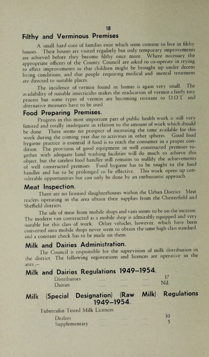 Filthy and Verminous Premises A small hard core of families exist which seem content to live in filthy houses Their houses are visited regularly but only temporary improvements are achieved before they become filthy once more. Where necessary the appropriate officers of the County Council are asked to co-operate in tr>ing to effect improvements so that children might be brought up under decent living conditions, and that people requiring medical and mental treatment arc directed to suitable places. The incidence of vermin found in homes is again very small. The availability of suitable in.secticides makes the eradication of vermin a fairly easy process but some types of vermin are becoming resistant to D DT and alternative measures have to be used Food Preparing Premises. Proeress in this most important part of public health work is still very limited and totally inadequate in relation to the amount of work which should be done There seems no prospect of increasing the time available for this work during the coming year due to activities in other spheres Good food hygiene practice is essential if food is to reach the consumer in a proper con¬ dition The provision of good equipment in well constructed premises to¬ gether with adequate hand washing facilities will do much to achieve this object, but the careless food handler still remains to nullify the achiesements of well constructed premises. Food hygiene has to be taught to the food handler and has to be prolonged lo be effective. This work opens up con¬ siderable opportunities but can only be done by an enthusiastic approach. Meat Inspection. There arc no licensed slaughterhouses within the Urban District Meat traders operating in the area obtain their supplies from the Chesterfield and Sheffield districts The sale of meat from mobile shops and vans seems to be on the increase The modern van constructed as a mobile shop is admirably equipped and \ ery suitable for this class of work. Other vehicles, however, which have been converted into mobile shops never seem to obtain the same high class standard, and a constant check has to be made on them. Milk and Dairies Administration. The Council is responsible for the supervision of milk distribution in the district The following registrations and licences are operative in the area Milk and Dairies Regulations 1949-1954. Distributors . . Milk (Special Designation) (Raw Milk) Regulations 1949-1954. Tuberculin Tested Milk Licences Dealers Supplementary ^