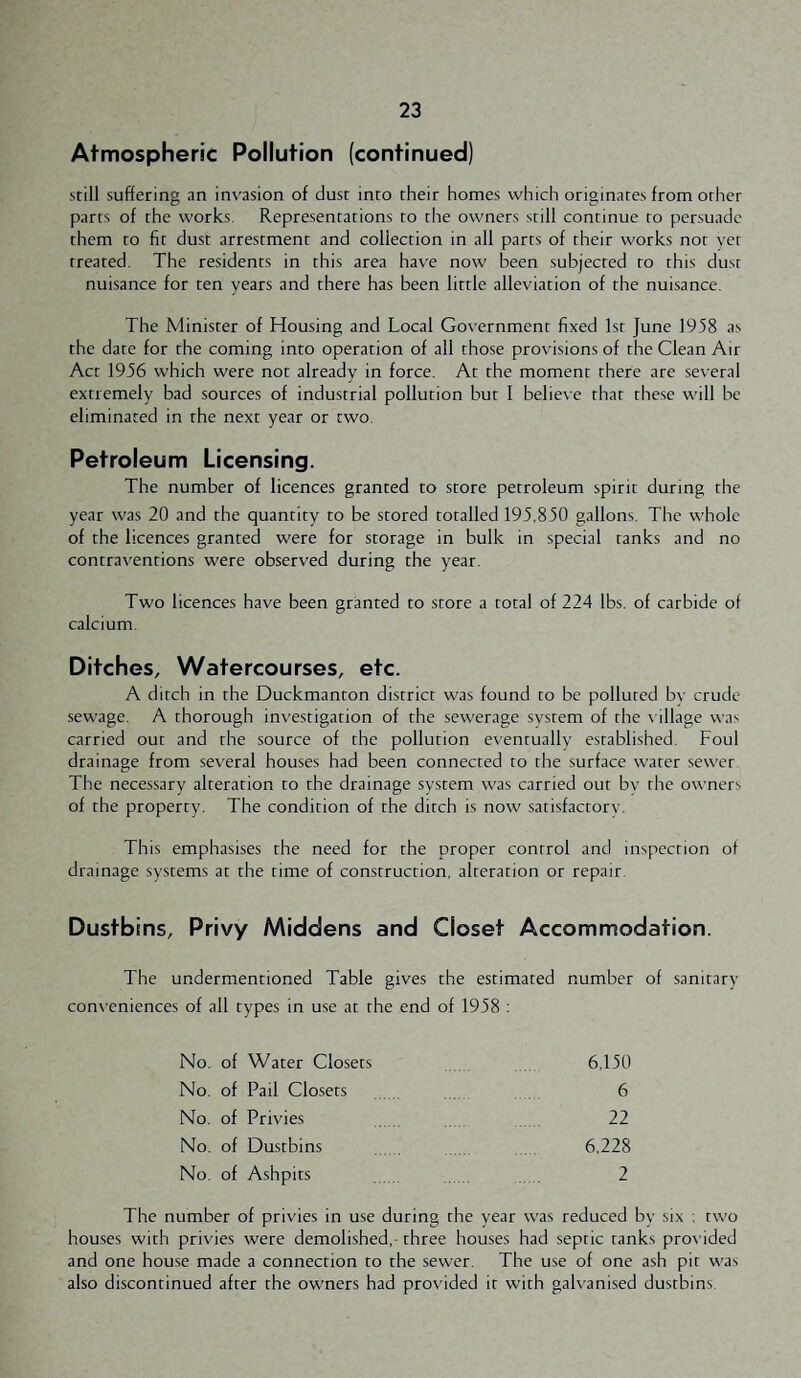 Atmospheric Pollution (continued) still suffering an invasion of dust into their homes which originates from other parts of the works. Representations to the owners still continue to persuade them to fir dust arrestment and collection in all parts of their works nor vet treated. The residents in this area have now been subjected to this dust nuisance for ten years and there has been little alleviation of the nuisance. The Minister of Housing and Local Government fixed 1st June 1958 as the date for the coming into operation of all those provisions of the Clean Air Act 1956 which were not already in force. At the moment there are ses-eral extremely bad sources of industrial pollution but I beliese that these will be eliminated in the next year or two. Petroleum Licensing. The number of licences granted to store petroleum spirit during the year was 20 and the quantity to be stored totalled 195,850 gallons. The whole of the licences granted were for storage in bulk in special ranks and no contraventions were observed during the year. Two licences have been granted to store a total of 224 lbs. of carbide of calcium. Ditches, Watercourses, etc. A ditch in the Duckmanton district was found to be polluted bv crude sewage. A thorough inv'estigation of the sewerage system of the t illage was carried out and the source of the pollution eventually established. Foul drainage from several houses had been connected to the surface water sewer The necessary alteration to the drainage system was carried our bv the owners of the property. The condition of the ditch is now satisfactory. This emphasises the need for the proper control and inspection of drainage systems at the time of construction, alteration or repair. Dustbins, Privy Middens and Closet Accommodation. The undermentioned Table gives the estimated number of sanitary cons'eniences of all types in use at the end of 1958 : No. of Water Closets 6,150 No. of Pail Closets . . . 6 No. of Privies 22 No. of Dustbins 6,228 No. of Ashpits . , , . . 2 The number of privies in use during the year was reduced bv six . two houses with privies were demolished,-three houses had septic tanks pros ided and one house made a connection to the sewer. The use of one ash pit was also discontinued after the owners had pres ided it with gah anised dustbins