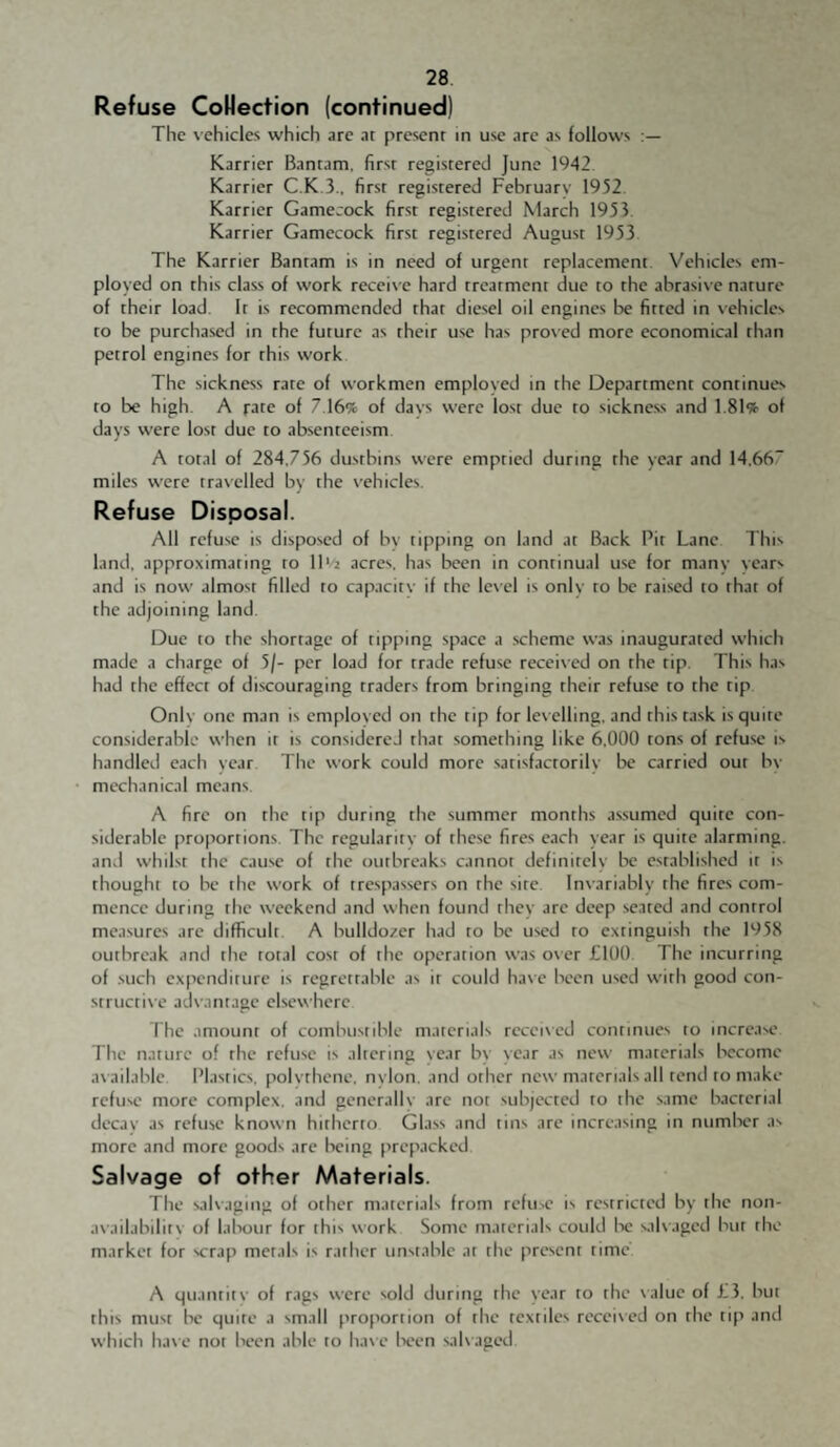 Refuse Colfection (continued) The vehicles which arc at present in use arc as follows Karrier Bantam, first registered June 1942. Karrier C.K.3.. first registered February 1952. Karrier Gamecock first registered March 1953 Karrier Gamecock first registered August 1953 The Karrier Bantam is in need of urgent replacement. Vehicles em¬ ployed on this class of work receive hard treatment due to the abrasive nature of their load. It is recommended that diesel oil engines be fitted in vehicles to be purchased in the future as their use has proved more economical than petrol engines for this work The sickness rare of workmen employed in the Department continues to be high. A rate of 7 16% of days were lost due to sickness and 1.81% of days were lost due to ab.scntceism. A total of 284,756 dustbins were emptied during the year and 14,66” miles were travelled by the vehicles. Refuse Disposal. All refuse is disposed of bv tipping on land at Back Pit Lane This land, approximating to 11 ■''2 acres, has been in continual use for many years and is now almost filled to capacity if the lexel is only to be raised to that of the adjoining land. Due to the shortage of tipping space a scheme was inaugurated which made a charge of 5/- per load for trade refuse receix'ed on the tip. This has had the effect of discouraging traders from bringing their refuse to the tip Only one man is employed on the tip for levelling, and this task is quite considerable when it is considered that something like 6,000 tons of refuse is handled each year The work could more satisfactorily be carried our by mechanical means. A fire on the tip during tlie summer months assumed quite con¬ siderable proportions. The regularity of these fires each year is quite alarming, and whilst the cause of the outbreaks cannot definitely be established it is thought to be the work of trespassers on the sire. Invariably the fires com¬ mence during the weekend and when found they are deep seated and control measures are difficult A bulldo;tcr had to be used to extinguish the 1958 outbreak and the total cost of the operation was oxer £100. The incurring of .such expenditure is regrettable as it could haxe been used xvirh good con- striictixe adx-antage elsexx-here The amount of combustible materials receixed continues to increase The nature of the refuse is altering year by year as nexx- materials Isecome ax ailable. Plastics, polythene, nylon, and other nexy materials all rend to make refuse more complex, and generally are nor subjected to the same bacterial decay as refuse knoxvn hitherto Glass and tins are increasing in number as more and more goods are being prepacked. Salvage of other Materials. The salxaging of other materials from refu.se is restricted by the non¬ availability of labour for this xx’ork Some materials could lx; salx-agcd but the market for scrap metals is rather unstable at the present time A quantity of rags xx’ere sold during the year to the xalue of £3. but this must be quite a small proportion of the textiles receixed on the tip and xvhich have not been able to haxe Ix'en salxaged